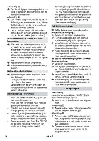 – 9 
Afbeelding 
 Om de reinigingsoplossing op het voor-werp 
te sproeien de spuithendel aan de 
handgreep bedienen. 
Afbeelding 
 Om continu te spuiten, kan de spuithen-del 
vastgezet worden door de spuithen-del 
te bedienen en de vergrendeltoets 
naar achteren te trekken. 
 Het te reinigen oppervlak in overlap-pende 
banen reinigen. Daarbij de spuit-kop 
achteruit trekken (niet schuiven). 
 Wanneer het vuilwaterreservoir vol is, 
schakelt het apparaat automatisch uit. 
Instructie: Wanneer het apparaat uit-schakelt, 
het apparaat uitschakelen 
aangezien de zuigturbine anders op-nieuw 
start bij het openen van het appa-raat. 
 Kop ontgrendelen en wegnemen. 
 Vuilwaterreservoir wegnemen en leeg-maken. 
 Sproeileidingen in het apparaat spoe-len, 
daartoe: 
Reinigingsmiddelreservoir vullen met 
ca. 1 liter zuiver water. 
Sproeier boven de afvoer houden en 
sproeipomp inschakelen tot het schone 
water verbruikt is. 
– Altijd van licht naar schaduw (van ven-ster 
naar deur) werken. 
– Altijd van het gereinigde naar het niet-gereinigde 
oppervlak werken. 
– Tapijten met juterug kunnen bij natte 
reiniging krimpen en kleur verliezen. 
– Hoogpolige tapijten na de reiniging in 
natte toestand in poolrichting opborste-len 
(bv. met poolborstel of schrobber). 
– Een impregnatie met Care Tex RM 762 
na de natte reiniging verhindert een 
snelle vervuiling van het textiel. 
– Ter verwijdering van mijten bevelen wij 
ons tapijtreinigingsmiddel anti-allergy 
RM 772 met langdurige werking aan. 
– Het gereinigde oppervlak ter preventie 
van drukplaatsen of roestvlekken pas 
betreden of de meubelen pas terug-plaatsen 
na de droging. 
Bij lichte tot normale verontreiniging 
(onderhoudsreiniging): 
 Zuigen en sproeien inschakelen. 
 Reinigingsoplossing in één keer op-spuiten 
en tegelijkertijd opzuigen. 
 Vervolgens de schakelaar voor sproei-en 
uitschakelen en resten van de reini-gingsoplossing 
opzuigen. 
 Na de reiniging de tapijten nogmaals 
nareinigen met zuiver, warm water en 
naar wens impregneren. 
Bij sterke verontreinigingen of vlekken 
(basisreiniging): 
 Sproeien inschakelen. 
 Reinigingsoplossing aanbrengen en 10 
tot 15 minuten laten inwerken (zuigen is 
uitgeschakeld). 
 Vervolgens oppervlak reinigen zoals bij 
lichte / normale verontreiniging. 
 Na de reiniging de tapijten nogmaals 
nareinigen met zuiver, warm water en 
naar wens impregneren. 
Voorzichtig 
Reservoir en accessoires moeten droog 
zijn zodat niets blijft kleven. 
 Vuil- en schoonwaterreservoir wegne-men. 
Afbeelding 
 Aanbeveling: Voor het zuigen van fijn 
stof de filterzak aanbrengen. 
Afbeelding 
 Adapter voor nat-/droogzuigen gebrui-ken. 
Adapter op de handgreep of zuig-buis 
steken, grendelhendel draaien en 
dus vastzetten. 
 Gewenste accessoires kiezen en op 
spuit-zuigbuizen resp. direct op de 
adapter steken. 
Vuilwaterreservoir tijdens het werk 
leegmaken 
Nat reinigen beëindigen 
Reinigingstips / werkwijze 
Reinigingsmethoden 
Droogzuigen 
38 NL 
 