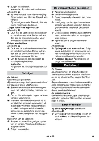 – 10 
 Zuigen inschakelen. 
Instructie: Sproeien niet inschakelen. 
Afbeelding 
 Bij rode indicatie voor filtervervanging: 
Bij het zuigen met filterzak, filterzak ver-vangen. 
Bij het zuigen zonder filterzak, filterrei-niging 
meermaals bedienen. 
Zuigen van harde oppervlakken 
Afbeelding 
 Druk met de voet op de omschakelaar 
op het vloermondstuk. De borstelran-den 
aan de onderzijde van het vloer-mondstuk 
staan naar buiten 
Zuigen van tapijten 
Afbeelding 
 Druk met de voet op de omschakelaar 
op het vloermondstuk. De borstelran-den 
aan de onderzijde van het vloer-mondstuk 
staan naar binnen 
 Om de zuigkracht aan te passen de 
schuifopening bedienen. 
Instructie: 
Na gebruik de schuifopening weer slui-ten! 
 Let op: 
Geen filterzak gebruiken! 
Bij schuimvorming of uitlopen van vloeistof 
het apparaat direct uitschakelen! 
 Schoon- en vuilwaterreservoir wegne-men, 
nat vuil direct in het reservoir zui-gen. 
 Om vocht / water op te zuigen, de was-sproeier 
verwijderen. 
 Wanneer het vuilwaterreservoir vol is, 
schakelt het apparaat automatisch uit. 
Instructie: Wanneer het apparaat uit-schakelt, 
het apparaat uitschakelen 
aangezien de zuigturbine anders op-nieuw 
start bij het openen van het appa-raat. 
Bij gebruik van de voegkop: 
 Adapter voor nat-/droogzuigen opste-ken 
en borgen. Voegkop direct op de 
adapter steken. 
 Zuigen inschakelen. 
 Apparaat uitschakelen. 
 Vol reservoir leegmaken. 
 Reservoir grondig uitwassen met zuiver 
water. 
 Handgreep, spuit-zuigbuizen en was-sproeier 
van elkaar scheiden door de 
grendelhendel te openen (middelste 
stand). 
 De accessoires afzonderlijk onder stro-mend 
water uitspoelen en vervolgens 
laten drogen. 
 Apparaat om te drogen laten open 
staan. 
Afbeelding 
 Opbergvak voor accessoires: Zuig-slang, 
zuigbuizen en accessoires kun-nen 
ruimtebesparend en praktisch op 
het apparaat bevestigd worden. 
 Apparaat opslaan. Apparaat in een 
droge ruimte bewaren. 
 Gevaar 
Bij alle reinigings- en onderhoudswerk-zaamheden 
altijd het apparaat uitschake-len 
en de stekker uit het stopcontact trek-ken. 
Reparaties en werkzaamheden aan elektri-sche 
componenten mogen alleen door be-voegde 
medewerkers van de technische 
dienst worden uitgevoerd. 
 Waarschuwing 
Geen schuurmiddelen, glas of reinigings-middelen 
gebruiken! Dompel het apparaat 
nooit in water. 
Bij een ongelijkmatige spuitstraal. 
Afbeelding 
 Bevestiging van de spuitkop lossen en 
eruit trekken, spuitkop reinigen of ver-vangen. 
Natzuigen 
De werkzaamheden beëindigen 
Onderhoud 
Sproeier reinigen 
NL 39 
 