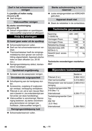 – 11 
1 x jaarlijks of indien nodig. 
Afbeelding 
 Zeef reinigen. 
Bij sterke verontreiniging: 
Afbeelding 
 Deksel ontgrendelen en openklappen, 
vlakvouwfilter wegnemen en afkloppen. 
 Schoonwaterreservoir vullen. 
 Zeef van het schoonwaterreservoir ver-stopt. 
 Thermoschakelaar heeft de reinigings-middelpomp 
door gevaar van overver-hitting 
uitgeschakeld. Apparaat uitscha-kelen 
en laten afkoelen (ca. 20-30 
min.). 
 Reinigingsmiddelpomp defect, klanten-dienst 
raadplegen. 
 Sproeier van de wassproeier reinigen. 
 Schuifopening aan de handgreep slui-ten. 
 Accessoires, zuigslang of zuigbuizen 
zijn verstopt, verstopping verwijderen. 
 Filterzak is vol, zet er een nieuwe filter-zak 
in (bestel-nr. zie onderdelenlijst aan 
het einde van deze handleiding). 
 Vlakvouwfilter is verontreinigd, filterrei-niging 
bedienen, bij sterke verontreini-ging 
demonteren en reinigen (zie 
hoofdstuk „Vlakvouwfilter reinigen). 
 Schoonwaterreservoir vullen. 
 Juiste reinigingsmiddel van KÄRCHER 
gebruiken. 
 Steek de netstekker in de contactdoos. 
Technische veranderingen voorbehou-den! 
Zeef in het schoonwaterreservoir 
reinigen 
Vlakvouwfilter reinigen 
Hulp bij storingen 
Er komt geen water uit de spuitkop 
Spuitstraal ongelijkmatig 
Onvoldoende zuigcapaciteit 
Reinigingsmiddelpomp luid 
Sterke schuimvorming in het 
reservoir 
Apparaat draait niet 
Technische gegevens 
Spanning 
1~50/60 Hz 
220 - 240 V 
Vermogen Pnom. 1200 W 
Vermogen Pmax. 1400 W 
Netzekering (traag) 10 A 
Geluidsniveau (EN 
60704-2-1) 
77 dB(A) 
Gewicht (excl. acces-soires) 
7,1 kg 
Bijzondere toebehoren 
Bestel-nr. 
Filterset (5 st.) 6.904-143.0 
Vlak harmonicafilter 6.414-498.0 
Wassproeier voor de kussen-reiniging 
2.885-018.0 
Tapijtreinigingsmiddel RM 
519 (fles 1 l) 
Internationaal 6.295-771.0 
Textielimpregneerder Care 
Tex 
RM 762 
(0,5 l fles) 
Internationaal 6.295-769.0 
40 NL 
 