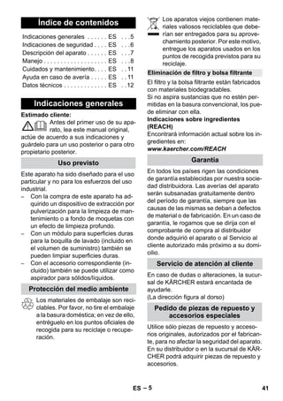 – 5 
Estimado cliente: 
Antes del primer uso de su apa-rato, 
lea este manual original, 
actúe de acuerdo a sus indicaciones y 
guárdelo para un uso posterior o para otro 
propietario posterior. 
Este aparato ha sido diseñado para el uso 
particular y no para los esfuerzos del uso 
industrial. 
– Con la compra de este aparato ha ad-quirido 
un dispositivo de extracción por 
pulverización para la limpieza de man-tenimiento 
o a fondo de moquetas con 
un efecto de limpieza profundo. 
– Con un módulo para superficies duras 
para la boquilla de lavado (incluido en 
el volumen de suministro) también se 
pueden limpiar superficies duras. 
– Con el accesorio correspondiente (in-cluido) 
también se puede utilizar como 
aspirador para sólidos/líquidos. 
Los materiales de embalaje son reci-clables. 
Por favor, no tire el embalaje 
a la basura doméstica; en vez de ello, 
entréguelo en los puntos oficiales de 
recogida para su reciclaje o recupe-ración. 
Los aparatos viejos contienen mate-riales 
valiosos reciclables que debe-rían 
ser entregados para su aprove-chamiento 
posterior. Por este motivo, 
entregue los aparatos usados en los 
puntos de recogida previstos para su 
reciclaje. 
El filtro y la bolsa filtrante están fabricados 
con materiales biodegradables. 
Si no aspira sustancias que no estén per-mitidas 
en la basura convencional, los pue-de 
eliminar con ella. 
Indicaciones sobre ingredientes 
(REACH) 
Encontrará información actual sobre los in-gredientes 
en: 
www.kaercher.com/REACH 
En todos los países rigen las condiciones 
de garantía establecidas por nuestra socie-dad 
distribuidora. Las averías del aparato 
serán subsanadas gratuitamente dentro 
del período de garantía, siempre que las 
causas de las mismas se deban a defectos 
de material o de fabricación. En un caso de 
garantía, le rogamos que se dirija con el 
comprobante de compra al distribuidor 
donde adquirió el aparato o al Servicio al 
cliente autorizado más próximo a su domi-cilio. 
En caso de dudas o alteraciones, la sucur-sal 
de KÄRCHER estará encantada de 
ayudarle. 
(La dirección figura al dorso) 
Utilice sólo piezas de repuesto y acceso-rios 
originales, autorizados por el fabrican-te, 
para no afectar la seguridad del aparato. 
En su distribuidor o en la sucursal de KÄR-CHER 
podrá adquirir piezas de repuesto y 
accesorios. 
Índice de contenidos 
Indicaciones generales . . . . . . ES . . .5 
Indicaciones de seguridad . . . . ES . . .6 
Descripción del aparato . . . . . . ES . . .7 
Manejo . . . . . . . . . . . . . . . . . . . ES . . .8 
Cuidados y mantenimiento. . . . ES . . 11 
Ayuda en caso de avería . . . . . ES . . 11 
Datos técnicos . . . . . . . . . . . . . ES . .12 
Indicaciones generales 
Uso previsto 
Protección del medio ambiente 
Eliminación de filtro y bolsa filtrante 
Garantía 
Servicio de atención al cliente 
Pedido de piezas de repuesto y 
accesorios especiales 
ES 41 
 