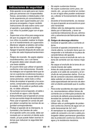 – 6 
– Este aparato no es apto para ser mane-jado 
por personas con incapacidades 
físicas, sensoriales o intelectuales o fal-ta 
de experiencia y/o conocimientos, a 
no ser que sean supervisados por una 
persona encargada o hayan recibido 
instrucciones de esta sobre como usar 
el aparato y qué peligros conlleva. 
– Los niños no pueden jugar con el apa-rato. 
– Supervisar a los niños para asegurarse 
de que no jueguen con el aparato. 
– Los niños no pueden realizar la limpie-za 
ni el mantenimiento sin supervisión. 
– Mantener alejado el plástico del emba-laje 
de los niños, se pueden ahogar. 
– Apagar el aparato después de cada uso 
y antes de cada limpieza/mantenimien-to. 
– Peligro de incendio. No aspire objetos 
incandescentes, con o sin llama. 
– El aparato debe estar situado sobre 
una base estable. 
– El usuario tiene que utilizar el aparato 
conforme a las instrucciones. Durante 
los trabajos con el aparato tiene que te-ner 
en cuenta las condiciones locales y 
tener cuidado de no causar daños a ter-ceras 
personas, sobre todo a niños. 
– Antes de emplear el aparato y los acce-sorios, 
compruebe que están en perfec-to 
estado. Si no está en perfecto esta-do, 
no debe utilizarse. 
– No sumerja nunca el aparato, el cable o 
el enchufe en agua u otro líquido. 
– Está prohibido usar el aparato en zonas 
en las que exista riesgo de explosiones. 
Para usar el aparato en zonas de peli-gro 
deben cumplirse las normas de se-guridad 
correspondientes. 
– Proteja el aparato de la intemperie, la 
humedad y las fuentes de calor. 
– Si el aparato sufre una caída, debe ser 
revisado por un servicio al cliente auto-rizado, 
ya que puede haber averías in-ternas 
que reduzcan la seguridad del 
producto. 
– No aspire sustancias tóxicas. 
– No aspire sustancias como yeso, ce-mento, 
etc., ya que al entrar en contac-to 
con el agua ellas pueden endurecer-se 
y afectar el funcionamiento del apa-rato. 
– Durante el funcionamiento, es necesa-rio 
que el aparato se encuentre en posi-ción 
horizontal. 
– Utilizar sólo los detergentes recomen-dados 
por el fabricante, y tener en 
cuenta las indicaciones de uso, elimina-ción 
y advertencia del fabricante del de-ternte. 
 Peligro de descarga eléctrica 
– Conecte el aparato sólo a corriente al-terna. 
– Conecte el aparato únicamente a co-rriente 
alterna. La tensión tiene que co-rresponder 
a la indicada en la placa de 
características del aparato. 
– No toque nunca el enchufe de red o la 
toma de corriente con las manos moja-das. 
– No saque el enchufe de la toma de co-rriente 
tirando del cable. 
– Antes de cada puesta en servicio, com-pruebe 
si el cable de conexión y el en-chufe 
de red presentan daños. Si el ca-ble 
de conexión estuviera deteriorado, 
debe solicitar sin demora a un electri-cista 
especializado del servicio de aten-ción 
al cliente autorizado que lo sustitu-ya. 
– Para evitar accidentes de origen eléctri-co, 
recomendamos utilizar tomas de 
corriente con un interruptor protector de 
corriente de defecto preconectado (in-tensidad 
de corriente de liberación no-minal: 
máx. 30 mA). 
– Utilizar sólo un prolongador de protec-ción 
contra los chorros de agua con un 
corte transversal de 3x1 mm². 
– Al reemplazar los acoplamientos en el 
cable de conexión a la red o cable pro-longador 
deben permanecer garantiza-das 
la protección contra los chorros de 
agua y la resistencia mecánica. 
Indicaciones de seguridad 
42 ES 
 