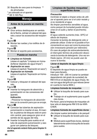 – 8 
* ya colocado en el aparato 
** SE 5.100 Plus 
Figura 
 Girar ambos desbloqueos en sentido 
de la flecha, extraer el cabezal del apa-rato 
y sacar los accesorios del recipien-te. 
Figura 
 Montar las ruedas y los rodillos de di-rección. 
Figura 
 Montar el soporte para accesorios. 
 Limpieza en húmedo 
(véase el capítulo Limpieza en húme-do/ 
llenar depósito de agua limpia) 
 Aspiración en seco 
(véase el capítulo Aspiración en seco) 
 Aspiración en húmedo 
(véase el capítulo Aspiración en húme-do) 
Figura 
 Colocar y bloquear el cabezal del apa-rato. 
Figura 
 Insertar la manguera de absorción y 
pulverización en las conexiones del 
aparato. 
Indicación 
: Presionar la manguera de absorción 
bien en la conexión para que se encaje. 
Figura 
 Conectar las tuberías de aspiración-pulverización 
e insertar el asa. Al inser-tar, 
la palanca de bloqueo está en posi-ción 
central, para asegurar girar en el 
sentido de las agujas del reloj. 
 Insertar la boquilla para suelos en el 
tubo de aspiración-pulverización y ase-gurar 
con palanca de bloqueo. 
Así el aparato estará listo para limpiar lí-quidos. 
Precaución 
Controlar el objeto a limpiar antes de utili-zar 
el aparato para ver si el color resiste y 
si es resistente al agua. 
No limpiar pavimentos sensibles al agua, 
como parqué (la humedad puede introdu-cirse 
en el suelo y dañar el pavimento). 
Nota 
El agua caliente aumenta (máx. 50ºC) el 
efecto de limpieza. 
Conectar la bomba de detergente sólo si 
pretende utilizar. Evitar en lo posible el fun-cionamiento 
en seco así como la presuriza-ción 
innecesaria (presión por retención). 
En caso de peligro de sobrecalentamiento, 
el interruptor térmico de protección desco-necta 
la bomba de detergente. Una vez en-friada 
(aprox. 20 min) se puede usar de 
nuevo la bomba. 
Figura 
El depósito de agua limpia se puede ex-traer 
para llenarlo. 
Introducir 100 - 200 ml (variar la cantidad 
dependiendo del grado de suciedad) de 
RM 519 en el depósito de agua limpia, lle-nar 
con agua del grifo sin que rebose (tener 
en cuenta la marca MÁX.). 
 Utilizar la boquilla de lavado para sue-los. 
 Trabaje sin el suplemento para superfi-cies 
duras. 
Por favor, para la limpieza de moquetas uti-lizar 
sólo el detergente RM 519 de KÄR-CHER. 
¡No limpiar suelos laminados o de parqué! 
 Utilizar la boquilla de lavado para sue-los. 
 Módulo para superficies duras, deslizar 
lateralmente sobre la boquilla de lavado 
para suelos. 
30 Boquilla de cera para la limpieza 
de almohadas 
** 
Manejo 
Antes de la puesta en marcha 
Puesta en marcha 
Limpieza de líquidos moquetas/ 
superficies duras 
Llenar el depósito de agua limpia 
Limpieza húmeda de moquetas 
Limpieza húmeda de superficies duras 
44 ES 
 