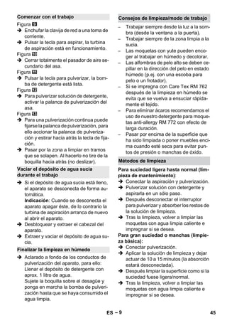 – 9 
Figura 
 Enchufar la clavija de red a una toma de 
corriente. 
 Pulsar la tecla para aspirar, la turbina 
de aspiración está en funcionamiento. 
Figura 
 Cerrar totalmente el pasador de aire se-cundario 
del asa. 
Figura 
 Pulsar la tecla para pulverizar, la bom-ba 
de detergente está lista. 
Figura 
 Para pulverizar solución de detergente, 
activar la palanca de pulverización del 
asa. 
Figura 
 Para una pulverización continua puede 
fijarse la palanca de pulverización, para 
ello accionar la palanca de pulveriza-ción 
y estirar hacia atrás la tecla de fija-ción. 
 Pasar por la zona a limpiar en tramos 
que se solapen. Al hacerlo no tire de la 
boquilla hacia atrás (no deslizar). 
 Si el depósito de agua sucia está lleno, 
el aparato se desconecta de forma au-tomática. 
Indicación: Cuando se desconecta el 
aparato apagar éste, de lo contrario la 
turbina de aspiración arranca de nuevo 
al abrir el aparato. 
 Desbloquear y extraer el cabezal del 
aparato. 
 Extraer y vaciar el depósito de agua su-cia. 
 Aclarado a fondo de los conductos de 
pulverización del aparato, para ello: 
Llenar el depósito de detergente con 
aprox. 1 litro de agua. 
Sujete la boquilla sobre el desagüe y 
ponga en marcha la bomba de pulveri-zación 
hasta que se haya consumido el 
agua limpia. 
– Trabajar siempre desde la luz a la som-bra 
(desde la ventana a la puerta). 
– Trabajar siempre de la zona limpia a la 
sucia. 
– Las moquetas con yute pueden enco-ger 
al trabajar en húmedo y decolorar. 
– Las alfombras de pelo alto se deben ce-pillar 
en la dirección del pelo en estado 
húmedo (p.ej. con una escoba para 
pelo o un frotador). 
– Si se impregna con Care Tex RM 762 
después de la limpieza en húmedo se 
evita que se vuelva a ensuciar rápida-mente 
el tejido. 
– Para eliminar ácaros recomendamos el 
uso de nuestro detergente para moque-tas 
anti-allergy RM 772 con efecto de 
larga duración. 
– Pasar por encima de la superficie que 
ha sido limpiada o poner muebles enci-ma 
cuando esté seca para evitar pun-tos 
de presión o manchas de óxido. 
Para suciedad ligera hasta normal (lim-pieza 
de mantenimiento): 
 Conectar la aspiración y pulverización. 
 Pulverizar solución con detergente y 
aspirarla en un sólo paso. 
 Después desconectar el interruptor 
para pulverizar y absorber los restos de 
la solución de limpieza. 
 Tras la limpieza, volver a limpiar las 
moquetas con agua limpia caliente e 
impregnar si se desea. 
Para gran suciedad o manchas (limpie-za 
básica): 
 Conectar pulverización. 
 Aplicar la solución de limpieza y dejar 
actuar de 10 a 15 minutos (la absorción 
estará desconectada). 
 Después limpiar la superficie como si la 
suciedad fuese ligera/normal. 
 Tras la limpieza, volver a limpiar las 
moquetas con agua limpia caliente e 
impregnar si se desea. 
Comenzar con el trabajo 
Vaciar el depósito de agua sucia 
durante el trabajo 
Finalizar la limpieza en húmedo 
Consejos de limpieza/modo de trabajo 
Métodos de limpieza 
ES 45 
 