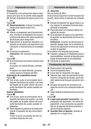Aspiración en seco Aspiración de líquidos 
Finalización del funcionamiento 
– 10 
Precaución 
El recipiente y los accesorios deben estar 
secos para que no se quede nada pegado. 
 Extraer el depósito de agua sucia y lim-pia. 
Figura 
 Recomendación: Colocar la bolsa fil-trante 
para aspirar polvo fino. 
Figura 
 Utilizar el adaptador para líquidos/sóli-dos. 
Introducir el adaptador en el asa o 
la tubería de absorción, girar la palanca 
de bloqueo para asegurarla. 
 Seleccionar el accesorio deseado e in-sertarlo 
en la tubería de aspiración-pul-verización 
o directamente en el adapta-dor. 
 Conectar la aspiración. 
Indicación: No conectar la pulveriza-ción. 
Figura 
 Si la indicación del cambio de filtro está 
en rojo: 
Al aspirar con bolsa filtrante, cambiar 
ésta. 
Al aspirar sin bolsa filtrante, accionar 
varias veces la limpieza de filtro. 
Aspiración de superficies duras 
Figura 
 Con el pie, pulse el conmutador de la 
boquilla barredora de suelos. Las tiras 
del cepillo de la parte inferior de la bo-quilla 
barredora de suelos quedan ex-tendidas 
Aspirar alfombras 
Figura 
 Con el pie, pulse el conmutador de la 
boquilla barredora de suelos. Las tiras 
del cepillo de la parte inferior de la bo-quilla 
barredora de suelos quedan re-plegadas 
 Para adaptar la potencia de absorción, 
activar el pasador de aire secundario. 
Nota: 
Volver a cerrar el pasador de aire se-cundario 
después de usar. 
 Atención: 
No use bolsa de filtro. 
Si se produce espuma o se dan escapes de 
líquido, desconecte el aparato de inmedia-to. 
 Extraer el depósito de agua limpia y su-cia, 
aspirar la suciedad húmeda direc-tamente 
al depósito. 
 Para absorber la humedad utilizar bo-quillas 
de lavado. 
 Si el depósito de agua sucia está lleno, 
el aparato se desconecta de forma au-tomática. 
Indicación: Cuando se desconecta el 
aparato apagar éste, de lo contrario la 
turbina de aspiración arranca de nuevo 
al abrir el aparato. 
Si se utiliza una boquilla para juntas: 
 Insertar y asegurar el adaptador para lí-quidos/ 
sólidos. Insertar la boquilla para 
fugas directamente en el adaptador. 
 Conectar la aspiración. 
 Desconexión del aparato 
 Vacíe el depósito lleno. 
 Lavar bien el recipiente con agua. 
 Separar asa, tubo de aspiración-pulve-rización 
y boquilla de lavado, para ello 
abrir palanca de bloqueo (posición cen-tral). 
 Enjugar las piezas de accesorio con 
agua de una en una y después dejar se-car. 
 Dejar abierto el aparato para que se se-que. 
Figura 
 Lugar para guardar accesorios: La 
manguera de aspiración, los tubos de 
aspiración y los accesorios se pueden 
fijar en el aparato de forma práctica y 
economizando espacio. 
 Guardar bien el aparato. Guarde el 
aparato en un lugar seco. 
46 ES 
 
