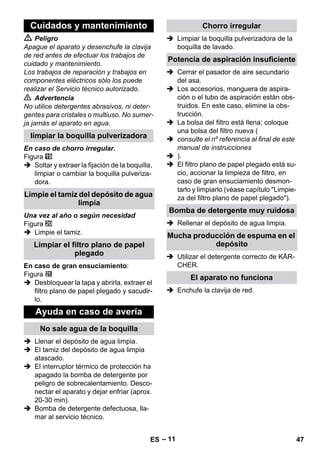 – 11 
 Peligro 
Apague el aparato y desenchufe la clavija 
de red antes de efectuar los trabajos de 
cuidado y mantenimiento. 
Los trabajos de reparación y trabajos en 
componentes eléctricos sólo los puede 
realizar el Servicio técnico autorizado. 
 Advertencia 
No utilice detergentes abrasivos, ni deter-gentes 
para cristales o multiuso. No sumer-ja 
jamás el aparato en agua. 
En caso de chorro irregular. 
Figura 
 Soltar y extraer la fijación de la boquilla, 
limpiar o cambiar la boquilla pulveriza-dora. 
Una vez al año o según necesidad 
Figura 
 Limpie el tamiz. 
En caso de gran ensuciamiento: 
Figura 
 Desbloquear la tapa y abrirla, extraer el 
filtro plano de papel plegado y sacudir-lo. 
 Llenar el depósito de agua limpia. 
 El tamiz del depósito de agua limpia 
atascado. 
 El interruptor térmico de protección ha 
apagado la bomba de detergente por 
peligro de sobrecalentamiento. Desco-nectar 
el aparato y dejar enfriar (aprox. 
20-30 min). 
 Bomba de detergente defectuosa, lla-mar 
al servicio técnico. 
 Limpiar la boquilla pulverizadora de la 
boquilla de lavado. 
 Cerrar el pasador de aire secundario 
del asa. 
 Los accesorios, manguera de aspira-ción 
o el tubo de aspiración están obs-truidos. 
En este caso, elimine la obs-trucción. 
 La bolsa del filtro está llena; coloque 
una bolsa del filtro nueva ( 
 consulte el nº referencia al final de este 
manual de instrucciones 
 ). 
 El filtro plano de papel plegado está su-cio, 
accionar la limpieza de filtro, en 
caso de gran ensuciamiento desmon-tarlo 
y limpiarlo (véase capítulo Limpie-za 
del filtro plano de papel plegado). 
 Rellenar el depósito de agua limpia. 
 Utilizar el detergente correcto de KÄR-CHER. 
 Enchufe la clavija de red. 
Cuidados y mantenimiento 
limpiar la boquilla pulverizadora 
Limpie el tamiz del depósito de agua 
limpia 
Limpiar el filtro plano de papel 
plegado 
Ayuda en caso de avería 
No sale agua de la boquilla 
Chorro irregular 
Potencia de aspiración insuficiente 
Bomba de detergente muy ruidosa 
Mucha producción de espuma en el 
depósito 
El aparato no funciona 
ES 47 
 