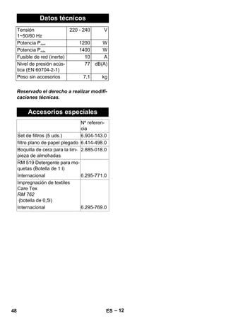 – 12 
Datos técnicos 
Tensión 
1~50/60 Hz 
Reservado el derecho a realizar modifi-caciones 
técnicas. 
220 - 240 V 
Potencia Pnom 1200 W 
Potencia Pmáx 1400 W 
Fusible de red (inerte) 10 A 
Nivel de presión acús-tica 
(EN 60704-2-1) 
77 dB(A) 
Peso sin accesorios 7,1 kg 
Accesorios especiales 
Nº referen-cia 
Set de filtros (5 uds.) 6.904-143.0 
filtro plano de papel plegado 6.414-498.0 
Boquilla de cera para la lim-pieza 
de almohadas 
2.885-018.0 
RM 519 Detergente para mo-quetas 
(Botella de 1 l) 
Internacional 6.295-771.0 
Impregnación de textiles 
Care Tex 
RM 762 
(botella de 0,5l) 
Internacional 6.295-769.0 
48 ES 
 
