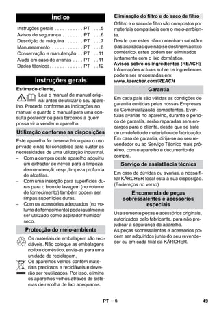 – 5 
Estimado cliente, 
Leia o manual de manual origi-nal 
antes de utilizar o seu apare-lho. 
Proceda conforme as indicações no 
manual e guarde o manual para uma con-sulta 
posterior ou para terceiros a quem 
possa vir a vender o aparelho. 
Este aparelho foi desenvolvido para o uso 
privado e não foi concebido para suster as 
necessidades de uma utilização industrial. 
– Com a compra deste aparelho adquiriu 
um extractor de névoa para a limpeza 
de manutenção resp., limpeza profunda 
de alcatifas. 
– Com uma inserção para superfícies du-ras 
para o bico de lavagem (no volume 
de fornecimento) também podem ser 
limpas superfícies duras. 
– Com os acessórios adequados (no vo-lume 
de fornecimento) pode igualmente 
ser utilizado como aspirador húmido/ 
seco. 
Os materiais de embalagem são reci-cláveis. 
Não coloque as embalagens 
no lixo doméstico, envie-as para uma 
unidade de reciclagem. 
Os aparelhos velhos contêm mate-riais 
preciosos e recicláveis e deve-rão 
ser reutilizados. Por isso, elimine 
os aparelhos velhos através de siste-mas 
de recolha de lixo adequados. 
O filtro e o saco de filtro são compostos por 
materiais compatíveis com o meio-ambien-te. 
Desde que estes não contenham substân-cias 
aspiradas que não se destinem ao lixo 
doméstico, estes podem ser eliminados 
juntamente com o lixo doméstico. 
Avisos sobre os ingredientes (REACH) 
Informações actuais sobre os ingredientes 
podem ser encontradas em: 
www.kaercher.com/REACH 
Em cada país são válidas as condições de 
garantia emitidas pelas nossas Empresas 
de Comercialização competentes. Even-tuias 
avarias no aparelho, durante o perío-do 
de garantía, serão reparadas sem en-cargos 
para o cliente, desde que se trate 
de um defeito de material ou de fabricação. 
Em caso de garantia, dirija-se ao seu re-vendedor 
ou ao Serviço Técnico mais pró-ximo, 
com o aparelho e documento de 
compra. 
Em caso de dúvidas ou avarias, a nossa fi-lial 
KÄRCHER local está à sua disposição. 
(Endereços no verso) 
Use somente peças e acessórios originais, 
autorizados pelo fabricante, para não pre-judicar 
a segurança do aparelho. 
As peças sobressalentes e acessórios po-dem 
ser adquiridos junto do seu revende-dor 
ou em cada filial da KÄRCHER. 
Índice 
Instruções gerais . . . . . . . . . . . PT . . .5 
Avisos de segurança . . . . . . . . PT . . .6 
Descrição da máquina . . . . . . . PT . . .7 
Manuseamento . . . . . . . . . . . . PT . . .8 
Conservação e manutenção . . PT . . 11 
Ajuda em caso de avarias . . . . PT . . 11 
Dados técnicos. . . . . . . . . . . . . PT . .12 
Instruções gerais 
Utilização conforme as disposições 
Protecção do meio-ambiente 
Eliminação do filtro e do saco de filtro 
Garantia 
Serviço de assistência técnica 
Encomenda de peças 
sobressalentes e acessórios 
especiais 
PT 49 
 