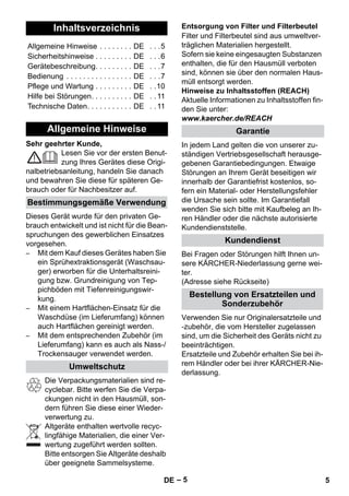 – 5 
Sehr geehrter Kunde, 
Lesen Sie vor der ersten Benut-zung 
Ihres Gerätes diese Origi-nalbetriebsanleitung, 
handeln Sie danach 
und bewahren Sie diese für späteren Ge-brauch 
oder für Nachbesitzer auf. 
Dieses Gerät wurde für den privaten Ge-brauch 
entwickelt und ist nicht für die Bean-spruchungen 
des gewerblichen Einsatzes 
vorgesehen. 
– Mit dem Kauf dieses Gerätes haben Sie 
ein Sprühextraktionsgerät (Waschsau-ger) 
erworben für die Unterhaltsreini-gung 
bzw. Grundreinigung von Tep-pichböden 
mit Tiefenreinigungswir-kung. 
– Mit einem Hartflächen-Einsatz für die 
Waschdüse (im Lieferumfang) können 
auch Hartflächen gereinigt werden. 
– Mit dem entsprechenden Zubehör (im 
Lieferumfang) kann es auch als Nass-/ 
Trockensauger verwendet werden. 
Die Verpackungsmaterialien sind re-cyclebar. 
Bitte werfen Sie die Verpa-ckungen 
nicht in den Hausmüll, son-dern 
führen Sie diese einer Wieder-verwertung 
zu. 
Altgeräte enthalten wertvolle recyc-lingfähige 
Materialien, die einer Ver-wertung 
zugeführt werden sollten. 
Bitte entsorgen Sie Altgeräte deshalb 
über geeignete Sammelsysteme. 
Filter und Filterbeutel sind aus umweltver-träglichen 
Materialien hergestellt. 
Sofern sie keine eingesaugten Substanzen 
enthalten, die für den Hausmüll verboten 
sind, können sie über den normalen Haus-müll 
entsorgt werden. 
Hinweise zu Inhaltsstoffen (REACH) 
Aktuelle Informationen zu Inhaltsstoffen fin-den 
Sie unter: 
www.kaercher.de/REACH 
In jedem Land gelten die von unserer zu-ständigen 
Vertriebsgesellschaft herausge-gebenen 
Garantiebedingungen. Etwaige 
Störungen an Ihrem Gerät beseitigen wir 
innerhalb der Garantiefrist kostenlos, so-fern 
ein Material- oder Herstellungsfehler 
die Ursache sein sollte. Im Garantiefall 
wenden Sie sich bitte mit Kaufbeleg an Ih-ren 
Händler oder die nächste autorisierte 
Kundendienststelle. 
Bei Fragen oder Störungen hilft Ihnen un-sere 
KÄRCHER-Niederlassung gerne wei-ter. 
(Adresse siehe Rückseite) 
Verwenden Sie nur Originalersatzteile und 
-zubehör, die vom Hersteller zugelassen 
sind, um die Sicherheit des Geräts nicht zu 
beeinträchtigen. 
Ersatzteile und Zubehör erhalten Sie bei ih-rem 
Händler oder bei ihrer KÄRCHER-Nie-derlassung. 
Inhaltsverzeichnis 
Allgemeine Hinweise . . . . . . . . DE . . .5 
Sicherheitshinweise . . . . . . . . . DE . . .6 
Gerätebeschreibung. . . . . . . . . DE . . .7 
Bedienung . . . . . . . . . . . . . . . . DE . . .7 
Pflege und Wartung . . . . . . . . . DE . .10 
Hilfe bei Störungen. . . . . . . . . . DE . . 11 
Technische Daten. . . . . . . . . . . DE . . 11 
Allgemeine Hinweise 
Bestimmungsgemäße Verwendung 
Umweltschutz 
Entsorgung von Filter und Filterbeutel 
Garantie 
Kundendienst 
Bestellung von Ersatzteilen und 
Sonderzubehör 
DE 5 
 