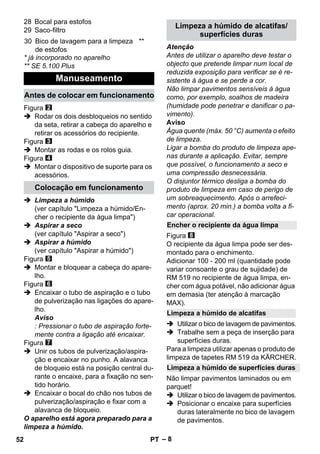 – 8 
28 Bocal para estofos 
29 Saco-filtro 
* já incorporado no aparelho 
** SE 5.100 Plus 
Figura 
 Rodar os dois desbloqueios no sentido 
da seta, retirar a cabeça do aparelho e 
retirar os acessórios do recipiente. 
Figura 
 Montar as rodas e os rolos guia. 
Figura 
 Montar o dispositivo de suporte para os 
acessórios. 
 Limpeza a húmido 
(ver capítulo Limpeza a húmido/En-cher 
o recipiente da água limpa) 
 Aspirar a seco 
(ver capítulo Aspirar a seco) 
 Aspirar a húmido 
(ver capítulo Aspirar a húmido) 
Figura 
 Montar e bloquear a cabeça do apare-lho. 
Figura 
 Encaixar o tubo de aspiração e o tubo 
de pulverização nas ligações do apare-lho. 
Aviso 
: Pressionar o tubo de aspiração forte-mente 
contra a ligação até encaixar. 
Figura 
 Unir os tubos de pulverização/aspira-ção 
e encaixar no punho. A alavanca 
de bloqueio está na posição central du-rante 
o encaixe, para a fixação no sen-tido 
horário. 
 Encaixar o bocal do chão nos tubos de 
pulverização/aspiração e fixar com a 
alavanca de bloqueio. 
O aparelho está agora preparado para a 
limpeza a húmido. 
Atenção 
Antes de utilizar o aparelho deve testar o 
objecto que pretende limpar num local de 
reduzida exposição para verificar se é re-sistente 
à água e se perde a cor. 
Não limpar pavimentos sensíveis à água 
como, por exemplo, soalhos de madeira 
(humidade pode penetrar e danificar o pa-vimento). 
Aviso 
Água quente (máx. 50 °C) aumenta o efeito 
de limpeza. 
Ligar a bomba do produto de limpeza ape-nas 
durante a aplicação. Evitar, sempre 
que possível, o funcionamento a seco e 
uma compressão desnecessária. 
O disjuntor térmico desliga a bomba do 
produto de limpeza em caso de perigo de 
um sobreaquecimento. Após o arrefeci-mento 
(aprox. 20 min.) a bomba volta a fi-car 
operacional. 
Figura 
O recipiente da água limpa pode ser des-montado 
para o enchimento. 
Adicionar 100 - 200 ml (quantidade pode 
variar consoante o grau de sujidade) de 
RM 519 no recipiente de água limpa, en-cher 
com água potável, não adicionar água 
em demasia (ter atenção à marcação 
MAX). 
 Utilizar o bico de lavagem de pavimentos. 
 Trabalhe sem a peça de inserção para 
superfícies duras. 
Para a limpeza utilizar apenas o produto de 
limpeza de tapetes RM 519 da KÄRCHER. 
Não limpar pavimentos laminados ou em 
parquet! 
 Utilizar o bico de lavagem de pavimentos. 
 Posicionar o encaixe para superfícies 
duras lateralmente no bico de lavagem 
de pavimentos. 
30 Bico de lavagem para a limpeza 
de estofos 
** 
Manuseamento 
Antes de colocar em funcionamento 
Colocação em funcionamento 
Limpeza a húmido de alcatifas/ 
superfícies duras 
Encher o recipiente da água limpa 
Limpeza a húmido de alcatifas 
Limpeza a húmido de superfícies duras 
52 PT 
 