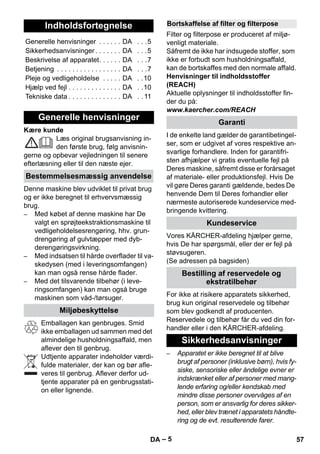 – 5 
Kære kunde 
Læs original brugsanvisning in-den 
første brug, følg anvisnin-gerne 
og opbevar vejledningen til senere 
efterlæsning eller til den næste ejer. 
Denne maskine blev udviklet til privat brug 
og er ikke beregnet til erhvervsmæssig 
brug. 
– Med købet af denne maskine har De 
valgt en sprøjteekstraktionsmaskine til 
vedligeholdelsesrengøring, hhv. grun-drengøring 
af gulvtæpper med dyb-derengøringsvirkning. 
– Med indsatsen til hårde overflader til va-skedysen 
(med i leveringsomfangen) 
kan man også rense hårde flader. 
– Med det tilsvarende tilbehør (i leve-ringsomfangen) 
kan man også bruge 
maskinen som våd-/tørsuger. 
Emballagen kan genbruges. Smid 
ikke emballagen ud sammen med det 
almindelige husholdningsaffald, men 
aflever den til genbrug. 
Udtjente apparater indeholder værdi-fulde 
materialer, der kan og bør afle-veres 
til genbrug. Aflever derfor ud-tjente 
apparater på en genbrugsstati-on 
eller lignende. 
Filter og filterpose er produceret af miljø-venligt 
materiale. 
Såfremt de ikke har indsugede stoffer, som 
ikke er forbudt som husholdningsaffald, 
kan de bortskaffes med den normale affald. 
Henvisninger til indholdsstoffer 
(REACH) 
Aktuelle oplysninger til indholdsstoffer fin-der 
du på: 
www.kaercher.com/REACH 
I de enkelte land gælder de garantibetingel-ser, 
som er udgivet af vores respektive an-svarlige 
forhandlere. Inden for garantifri-sten 
afhjælper vi gratis eventuelle fejl på 
Deres maskine, såfremt disse er forårsaget 
af materiale- eller produktionsfejl. Hvis De 
vil gøre Deres garanti gældende, bedes De 
henvende Dem til Deres forhandler eller 
nærmeste autoriserede kundeservice med-bringende 
kvittering. 
Vores KÄRCHER-afdeling hjælper gerne, 
hvis De har spørgsmål, eller der er fejl på 
støvsugeren. 
(Se adressen på bagsiden) 
For ikke at risikere apparatets sikkerhed, 
brug kun original reservedele og tilbehør 
som blev godkendt af producenten. 
Reservedele og tilbehør får du ved din for-handler 
eller i den KÄRCHER-afdeling. 
– Apparatet er ikke beregnet til at blive 
brugt af personer (inklusive børn), hvis fy-siske, 
sensoriske eller åndelige evner er 
indskrænket eller af personer med mang-lende 
erfaring og/eller kendskab med 
mindre disse personer overvåges af en 
person, som er ansvarlig for deres sikker-hed, 
eller blev trænet i apparatets håndte-ring 
og de evt. resulterende farer. 
Indholdsfortegnelse 
Generelle henvisninger . . . . . . DA . . .5 
Sikkerhedsanvisninger . . . . . . . DA . . .5 
Beskrivelse af apparatet. . . . . . DA . . .7 
Betjening . . . . . . . . . . . . . . . . . DA . . .7 
Pleje og vedligeholdelse . . . . . DA . .10 
Hjælp ved fejl . . . . . . . . . . . . . . DA . .10 
Tekniske data . . . . . . . . . . . . . . DA . . 11 
Generelle henvisninger 
Bestemmelsesmæssig anvendelse 
Miljøbeskyttelse 
Bortskaffelse af filter og filterpose 
Garanti 
Kundeservice 
Bestilling af reservedele og 
ekstratilbehør 
Sikkerhedsanvisninger 
DA 57 
 