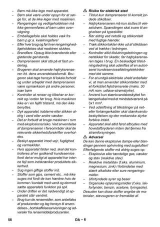 – 6 
– Børn må ikke lege med apparatet. 
– Børn skal være under opsyn for at sør-ge 
for, at de ikke leger med maskinen. 
– Rengøringen og vedligeholdelsen må 
ikke gennemføres af børn uden over-vågning. 
– Emballagefolie skal holdes væk fra 
børn p.gr.a. kvælningsfare! 
– Efter hver brug og før hver rengøring/ved-ligeholdelses 
skal maskinen slukkes. 
– Brandfare. Opsug ikke brændende eller 
glødende genstande. 
– Damprenseren skal stå på et fast un-derlag. 
– Brugeren skal anvende højtryksrense-ren 
iht. dens anvendelsesformål. Bru-geren 
skal tage hensyn til lokale forhold 
og under arbejdet med damprenseren 
være opmærksom på andre personer, 
især børn 
– Kontroller at renser og tilbehør er kor-rekt 
og i orden før brug. Hvis maskinen 
ikke er i en fejlfri tilstand, må den ikke 
benyttes. 
– Dyk apparatet, kablerne eller stikken al-drig 
i vand eller andre væsker. 
– Det er forbudt at bruge maskinen i rum 
med eksplosionsrisiko. Ved anvendelse 
af damprenseren i fareområder skal de 
relevante sikkerhedsforskrifter overhol-des. 
– Beskyt apparatet imod vejr, fugtighed 
og varmekilder. 
– Hvis apparatet falder ned, skal det kon-trolleres 
af en godkendt kundeservice 
fordi det er muligt at apparatet har inter-ne 
fejl som indskrænker produktets sik-kerhed. 
– Sug ingen giftige stoffer ind. 
– Stoffer som gips, cement etc.. må ikke 
suges ind fordi de kan hærdne hvis de 
kommer i kontakt med vand og dermed 
sætte apparatets funktion på spil. 
– Under driften er det nødvendigt at ap-paratet 
står vandret. 
– Brug kun de rensemidler, som anbefales 
af producenten og tag hensyn til anven-delses-, 
bortskaffelsesanvisninger og ad-varsler 
fra rensemiddelproducenten. 
 Risiko for elektrisk stød 
– Tilslut kun damprenseren til korrekt jor-dede 
stikdåser. 
– Højtryksrenseren må kun sluttes til vek-selstrøm. 
Spændingen skal svare til an-givelsen 
på typeskiltet. 
– Rør aldrig ved netstik og stikkontakt 
med fugtige hænder. 
– Træk stikkontakten ikke ud af stikdåsen 
ved at trække i ledningen. 
– Kontroller altid tilslutningsledningen og 
netstikket for skader, før højtryksrense-ren 
tages i brug. En beskadiget tilslut-ningsledning 
skal udskiftes af en autori-seret 
kundeserviceafdeling/elektriker 
med det samme. 
– For at undgå elektriske uheld anbefaler 
vi, at man anvender stikkontakter med 
et forkoblet fejlstrømsrelæ (maks. 30 
mA nom. udløse-strømstyrke). 
– Anvend kun stænkvandsbeskyttet for-længerkabel 
med et mindstetværsnit på 
3x1 mm². 
– Ved udskiftning af tilkoblinger på net-eller 
forlængerkabler skal stænkvands-beskyttelsen 
og den mekaniske styrke 
forblive intakt. 
– Apparatet skal altid først afbrydes med 
hovedafbryderen inden det fjernes fra 
strømforsyningen. 
 Advarsel 
De kan danne eksplosive dampe eller blan-dinger 
gennem ophvirvling med sugeluften! 
Efterfølgende stoffer må aldrig suges op: 
– Eksplosive eller tændelige gas, væsker 
og støv (reaktive støv) 
– Reaktive metalstøv (f.eks. aluminium, 
magnesium, zink) i forbindelse med 
stærk alkaliske eller sure rengørings-midler. 
– Ufortyndede syrer og baser 
– Organiske opløsningsmidler (f.eks. lak-fortynder, 
benzin, acetone, fyringsolie). 
Desuden kan disse stoffer angribe de ma-terialer, 
støvsugeren er fremstillet af. 
58 DA 
 