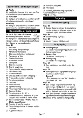 – 7 
 Risiko 
En umiddelbar truende fare, som kan føre 
til alvorlige personskader eller død. 
 Advarsel 
En muligvis farlig situation, som kan føre til 
alvorlige personskader eller til død. 
Forsigtig 
En muligvis farlig situation, som kan føre til 
personskader eller til materialeskader. 
Se hertil figurerne på siderne! 
Kontroller pakningens indhold 
for manglende tilbehør eller beskadigelser, 
når den pakkes ud. Kontakt Deres forhand-ler 
i tilfælde af transportskader. 
Figur 
1 Beholder 
2 Tilslutning, sprøjteslange 
3 Åbnetaste filterspjæld 
4 Støvsugertilslutning, vaskesuger 
5 Rengøring af filter 
6 Filterskiftindikator 
7 Maskinens hoved 
8 Bæregreb 
9 Tast for sugning 
10 Tast til sprøjtning 
11 Opsugning for sprøjte-sugerør 
12 Beholderåbning 
13 Fladt foldefilter * 
14 Snavsevandsbeholder, udtageligt * 
15 Friskvandsbeholder, udtageligt * 
16 Sprøjte-sugeslange 
17 Håndtag 
18 Sideluftskyder 
19 Sprøjtehåndtag 
20 Fikseringsknap for sprøjtehåndtaget 
21 Spærrehåndtag 
22 Sprøjte-sugerør 2 x 0,5 m 
23 Vaske-gulvdyse til rengøring af gulv-tæpper, 
med tilbehør til hårde flader 
24 Tæpperensemiddel RM 519 (100 ml) 
Ekstra sugetilbehør 
25 Adapter til våd-/tørsugning 
26 Omskiftelig gulvdyse til tæpper og hår-de 
flader 
27 Fugemundstykke 
28 Polstermundstykke 
29 Filterpose 
* allerede sat ind i maskinen 
** SE 5.100 Plus 
Figur 
 Begge låseanordninger drejes i pilens 
retning, maskinens hoved tages af og 
tilbehøret tages ud af beholderen. 
Figur 
 Monter hjul og styrehjul. 
Figur 
 Monter holderen til tilbehøret. 
 Vådrengøring 
(se kapitel Vådrengøring/påfyldning af 
friskvandsbeholder) 
 Tørsugning 
(se kapitel Tørsugning) 
 Vådsugning 
(se kapitel Vådsugning) 
Figur 
 Sæt maskinens hoved på og lås det 
fast. 
Figur 
 Stik sugeslangen og sprøjteslangen på 
maskinens tilslutninger. 
Bemærk 
: Tryk sugeslangen fast ind i tilslutnin-gen 
til den går i hak. 
Figur 
 Sæt sprøjte-sugerørene sammen og 
sæt dem på håndgrebet. Hvis spærre-håndtaget 
sættes sammen er det i midt-stilling, 
drej det med uret for at sikre det. 
 Sæt gulvdysen på sprøjte-sugerørene 
og fikser dem med spærrehåndtaget. 
Maskinen er nu klar til vådrengøring. 
Symbolerne i driftsvejledningen 
Beskrivelse af apparatet 
30 Vaskedyse til rensning af polstre ** 
Betjening 
Inden idrifttagning 
Ibrugtagning 
DA 59 
 