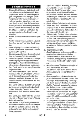 – 6 
– Dieses Gerät ist nicht dafür bestimmt, 
durch Personen mit eingeschränkten 
physischen, sensorischen oder geisti-gen 
Fähigkeiten oder mangels Erfah-rungen 
und/oder mangels Wissen be-nutzt 
zu werden, es sei denn, sie wer-den 
durch eine für ihre Sicherheit zu-ständige 
Person beaufsichtigt oder er-hielten 
von ihr Anweisungen, wie das 
Gerät zu benutzen ist und haben die 
daraus resultierenden Gefahren ver-standen. 
– Kinder dürfen mit dem Gerät nicht spie-len. 
– Kinder beaufsichtigen, um sicherzustel-len, 
dass sie nicht mit dem Gerät spie-len. 
– Die Reinigung und Anwenderwartung 
dürfen von Kindern nicht ohne Aufsicht 
durchgeführt werden. 
– Verpackungsfolien von Kindern fernhal-ten, 
es besteht Erstickungsgefahr! 
– Gerät nach jedem Gebrauch und vor je-der 
Reinigung/Wartung ausschalten. 
– Brandgefahr. Keine brennenden oder 
glimmenden Gegenstände aufsaugen. 
– Das Gerät muss einen standfesten Un-tergrund 
haben. 
– Der Benutzer hat das Gerät bestim-mungsgemäß 
zu verwenden. Er muss 
die örtlichen Gegebenheiten berück-sichtigen 
und beim Arbeiten mit dem 
Gerät auf Dritte, insbesondere auf Kin-der 
achten. 
– Das Gerät und das Zubehör vor Benut-zung 
auf ordnungsgemäßen Zustand 
prüfen. Falls der Zustand nicht ein-wandfrei 
ist, darf es nicht benutzt wer-den. 
– Das Gerät, das Kabel oder die Stecker 
niemals in Wasser oder andere Flüssig-keiten 
eintauchen. 
– Der Betrieb in explosionsgefährdeten 
Räumen ist verboten. Beim Einsatz des 
Gerätes in Gefahrbereichen sind die 
entsprechenden Sicherheitsvorschrif-ten 
zu beachten. 
– Gerät vor externer Witterung, Feuchtig-keit 
und Hitzequellen schützen. 
– Sollte das Gerät herunterfallen, muss 
es von einer autorisierten Kunden-dienststelle 
überprüft werden, da inter-ne 
Störungen vorhanden sein könnten, 
die die Sicherheit des Produktes ein-schränken. 
– Keine giftigen Substanzen einsaugen. 
– Stoffe wie Gips, Zement etc. nicht ein-saugen, 
da sie in Kontakt mit Wasser 
aushärten können und die Funktion des 
Gerätes gefährden können. 
– Während des Betriebs ist es erforder-lich, 
das Gerät waagerecht abzustellen. 
– Nur die vom Hersteller empfohlenen 
Reinigungsmittel verwenden, sowie An-wendungs-, 
Entsorgungs- und Warn-hinweise 
der Reinigungsmittelhersteller 
beachten. 
 Stromschlaggefahr 
– Das Gerät nur an ordnungsgemäß ge-erdeten 
Steckdosen anschließen. 
– Das Gerät nur an Wechselstrom an-schließen. 
Die Spannung muss mit dem 
Typenschild des Gerätes übereinstim-men. 
– Netzstecker und Steckdose niemals mit 
feuchten Händen anfassen. 
– Netzstecker nicht durch Ziehen an der 
Anschlussleitung aus der Steckdose 
ziehen. 
– Anschlussleitung mit Netzstecker vor 
jedem Betrieb auf Schäden prüfen. Be-schädigte 
Anschlussleitung unverzüg-lich 
durch autorisierten Kundendienst/ 
Elektro-Fachkraft austauschen lassen, 
um Gefährdungen zu vermeiden. 
– Zur Vermeidung von Elektrounfällen 
empfehlen wir, Steckdosen mit vorge-schaltetem 
Fehlerstrom-Schutzschalter 
(max. 30 mA Nennauslöse-Stromstär-ke) 
zu benutzen. 
– Ungeeignete Verlängerungsleitungen 
können gefährlich sein. Nur eine spritz-wassergeschützte 
Verlängerungslei-tung 
mit einem Querschnitt von mindes-tens 
3x1 mm² verwenden. 
Sicherheitshinweise 
6 DE 
 