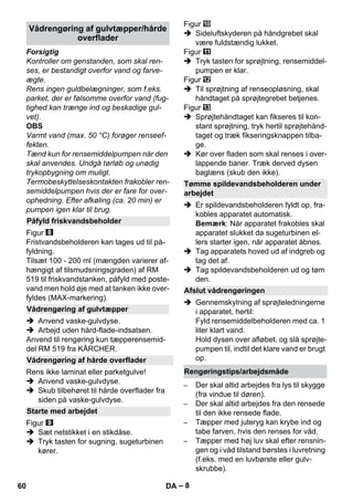 – 8 
Forsigtig 
Kontroller om genstanden, som skal ren-ses, 
er bestandigt overfor vand og farve-ægte. 
Rens ingen guldbelægninger, som f.eks. 
parket, der er følsomme overfor vand (fug-tighed 
kan trænge ind og beskadige gul-vet). 
OBS 
Varmt vand (max. 50 °C) forøger renseef-fekten. 
Tænd kun for rensemiddelpumpen når den 
skal anvendes. Undgå tørløb og unødig 
trykopbygning om muligt. 
Termobeskyttelseskontakten frakobler ren-semiddelpumpen 
hvis der er fare for over-ophedning. 
Efter afkøling (ca. 20 min) er 
pumpen igen klar til brug. 
Figur 
Fristvandsbeholderen kan tages ud til på-fyldning. 
Tilsæt 100 - 200 ml (mængden varierer af-hængigt 
af tilsmudsningsgraden) af RM 
519 til friskvandstanken, påfyld med poste-vand 
men hold øje med at tanken ikke over-fyldes 
(MAX-markering). 
 Anvend vaske-gulvdyse. 
 Arbejd uden hård-flade-indsatsen. 
Anvend til rengøring kun tæpperensemid-del 
RM 519 fra KÄRCHER. 
Rens ikke laminat eller parketgulve! 
 Anvend vaske-gulvdyse. 
 Skub tilbehøret til hårde overflader fra 
siden på vaske-gulvdyse. 
Figur 
 Sæt netstikket i en stikdåse. 
 Tryk tasten for sugning, sugeturbinen 
kører. 
Figur 
 Sideluftskyderen på håndgrebet skal 
være fuldstændig lukket. 
Figur 
 Tryk tasten for sprøjtning, rensemiddel-pumpen 
er klar. 
Figur 
 Til sprøjtning af renseopløsning, skal 
håndtaget på sprøjtegrebet betjenes. 
Figur 
 Sprøjtehåndtaget kan fikseres til kon-stant 
sprøjtning, tryk hertil sprøjtehånd-taget 
og træk fikseringsknappen tilba-ge. 
 Kør over fladen som skal renses i over-lappende 
baner. Træk derved dysen 
baglæns (skub den ikke). 
 Er spildevandsbeholderen fyldt op, fra-kobles 
apparatet automatisk. 
Bemærk: Når apparatet frakobles skal 
apparatet slukket da sugeturbinen el-lers 
starter igen, når apparatet åbnes. 
 Tag apparatets hoved ud af indgreb og 
tag det af. 
 Tag spildevandsbeholderen ud og tøm 
den. 
 Gennemskylning af sprøjteledningerne 
i apparatet, hertil: 
Fyld rensemiddelbeholderen med ca. 1 
liter klart vand. 
Hold dysen over afløbet, og slå sprøjte-pumpen 
til, indtil det klare vand er brugt 
op. 
– Der skal altid arbejdes fra lys til skygge 
(fra vindue til døren). 
– Der skal altid arbejdes fra den rensede 
til den ikke rensede flade. 
– Tæpper med juteryg kan krybe ind og 
tabe farven, hvis den renses for våd. 
– Tæpper med høj luv skal efter rensnin-gen 
og i våd tilstand børstes i luvretning 
(f.eks. med en luvbørste eller gulv-skrubbe). 
Vådrengøring af gulvtæpper/hårde 
overflader 
Påfyld friskvandsbeholder 
Vådrengøring af gulvtæpper 
Vådrengøring af hårde overflader 
Starte med arbejdet 
Tømme spildevandsbeholderen under 
arbejdet 
Afslut vådrengøringen 
Rengøringstips/arbejdsmåde 
60 DA 
 