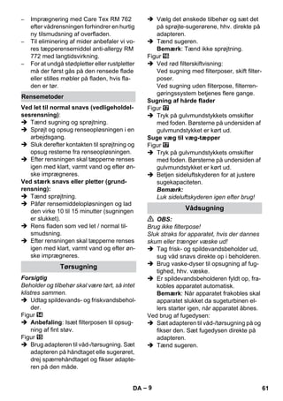 – 9 
– Imprægnering med Care Tex RM 762 
efter vådrensningen forhindrer en hurtig 
ny tilsmudsning af overfladen. 
– Til eliminering af mider anbefaler vi vo-res 
tæpperensemiddel anti-allergy RM 
772 med langtidsvirkning. 
– For at undgå stødpletter eller rustpletter 
må der først gås på den rensede flade 
eller stilles møbler på fladen, hvis fla-den 
er tør. 
Ved let til normal snavs (vedligeholdel-sesrensning): 
 Tænd sugning og sprøjtning. 
 Sprøjt og opsug renseopløsningen i en 
arbejdsgang. 
 Sluk derefter kontakten til sprøjtning og 
opsug resterne fra renseopløsningen. 
 Efter rensningen skal tæpperne renses 
igen med klart, varmt vand og efter øn-ske 
imprægneres. 
Ved stærk snavs eller pletter (grund-rensning): 
 Tænd sprøjtning. 
 Påfør rensemiddelopløsningen og lad 
den virke 10 til 15 minutter (sugningen 
er slukket). 
 Rens fladen som ved let / normal til-smudsning. 
 Efter rensningen skal tæpperne renses 
igen med klart, varmt vand og efter øn-ske 
imprægneres. 
Forsigtig 
Beholder og tilbehør skal være tørt, så intet 
klistres sammen. 
 Udtag spildevands- og friskvandsbehol-der. 
Figur 
 Anbefaling: Isæt filterposen til opsug-ning 
af fint støv. 
Figur 
 Brug adapteren til våd-/tørsugning. Sæt 
adapteren på håndtaget elle sugerøret, 
drej spærrehåndtaget og fikser adapte-ren 
på den måde. 
 Vælg det ønskede tilbehør og sæt det 
på sprøjte-sugerørene, hhv. direkte på 
adapteren. 
 Tænd sugeren. 
Bemærk: Tænd ikke sprøjtning. 
Figur 
 Ved rød filterskiftvisning: 
Ved sugning med filterposer, skift filter-poser. 
Ved sugning uden filterpose, filterren-gøringssystem 
betjenes flere gange. 
Sugning af hårde flader 
Figur 
 Tryk på gulvmundstykkets omskifter 
med foden. Børsterne på undersiden af 
gulvmundstykket er kørt ud. 
Suge væg til væg-tæpper 
Figur 
 Tryk på gulvmundstykkets omskifter 
med foden. Børsterne på undersiden af 
gulvmundstykket er kørt ud. 
 Betjen sideluftskyderen for at justere 
sugekapaciteten. 
Bemærk: 
Luk sideluftskyderen igen efter brug! 
 OBS: 
Brug ikke filterpose! 
Sluk straks for apparatet, hvis der dannes 
skum eller trænger væske ud! 
 Tag frisk- og spildevandsbeholder ud, 
sug våd snavs direkte op i beholderen. 
 Brug vaske-dyser til opsugning af fug-tighed, 
hhv. væske. 
 Er spildevandsbeholderen fyldt op, fra-kobles 
apparatet automatisk. 
Bemærk: Når apparatet frakobles skal 
apparatet slukket da sugeturbinen el-lers 
starter igen, når apparatet åbnes. 
Ved brug af fugedysen: 
 Sæt adapteren til våd-/tørsugning på og 
fikser den. Sæt fugedysen direkte på 
adapteren. 
 Tænd sugeren. 
Rensemetoder 
Tørsugning 
Vådsugning 
DA 61 
 