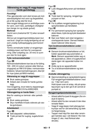 – 8 
Forsiktig! 
Prøv gjenstanden som skal renses på mot-standsdyktighet 
mot vann og fargeekthet, 
på et lite synlig sted før bruk. 
Ikke rengjør belegg som er ømfintlige oven-for 
vann, som f.eks. parkettgulv (fuktighet 
kan trenge inn og skade gulvet). 
Merknad 
Varmt vann (maksimal 50 °C) øker renseef-fekten. 
Slå kun på rengjøringsmiddelpumpen kun 
ved bruk. Ungå om mulig tørrkjøring så vel 
som unødig trykkoppbygging (permanent 
trykk). 
Termo-vernebryter kobler ut rengjørings-middelpumpen 
ved fare for overoppvar-ming. 
Etter avkjøling (ca. 20 min) er pum-pen 
klar for bruk igjen. 
Figur 
Rentvannsbeholderen kan tas av for fylling. 
100 - 200 ml (volum varierer etter tilsmus-singsgrad) 
av RM 519 fylles i rentvannsbe-holderen, 
fyll på med ledningsvann, ikke fyll 
for mye (pass på MAX-merket). 
 Bruk vaske-gulvdyse. 
 Arbeid uten innsats for harde gulvbe-legg. 
Ved rengjøring, bruk helst ku tepperengjø-ringsmiddel 
RM 519 fra KÄRCHER. 
Ikke for vasking av laminat- eller parkett-gulv! 
 Bruk vaske-gulvdyse. 
 Skyv hardflate-innsats sideveis på vas-ke- 
gulvdysen. 
Figur 
 Sett støpselet i stikkontakten. 
 Trykk på tast for suging, sugeturbinen 
går. 
Figur 
 Lukk tilleggsluftskyveren på håndtaket 
helt. 
Figur 
 Trykk tast for spraying, rengjørings-pumpen 
er klar. 
Figur 
 For å påføre rengjøringsløsning bruk 
sprayhendelen på håndtaket. 
Figur 
 For permanent spraying kan sprayhe-delen 
låses, trykk da og trykk låsetasten 
bakover. 
 Kjør over flaten som skal rengjøres i 
overlappende baner. Derved trekkes 
dysen bakover (ikke skyve). 
 Dersom bruktvannsbeholderen er full, 
kobler apparatet seg automatisk ut. 
Merk: Dersom apparatet kobler seg ut, 
slå apparatet av, ellers vil sugeturbinen 
starte igjen når apparatet kobler inn 
igjen. 
 Avlås og ta av apparathodet. 
 Ta ut bruktvannsbeholderen og tøm 
den. 
 Gjennomskylling av sprøyteledningene: 
Fyll rengjøringsmiddelbeholderen med 
ca. 1 liter rent vann. 
Hold dysen over et avløp, slå på sprøy-tepumpen 
og la den gå til alt vannet er 
pumpet ut. 
– Arbeid alltid fra lyset til skyggen (fra vin-duet 
til døren). 
– Arbeid alltid fra den rensete til den ikke 
rensete flaten. 
– Vegg til vegg-teppe med juterygg kan 
krympe ved for våt behandling og blek-ne 
fargemessig. 
– Tepper med høyt flor skal etter rensin-gen 
børstes opp i våt tilstand i flor-/ret-ningen 
(f. eks. med florkost eller 
skrubb). 
Våtrensing av vegg til vegg-tepper/ 
harde gulvbelegg 
Fylle rentvannsbeholder 
Våtrensing av vegg til vegg-tepper 
Våtrengjøring av harde flater 
Arbeidsstart 
Tøm bruktvannsbeholderen under 
arbeidet 
Avslutte våtrengjøring 
Rengjøringstips/arbeidsmåte 
NO 67 
 