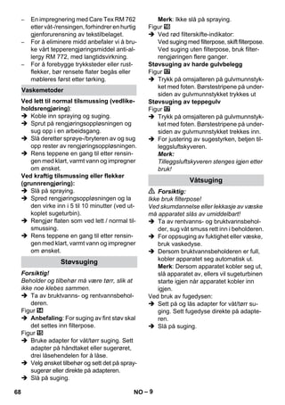 – 9 
– En impregnering med Care Tex RM 762 
etter våt-/rensingen, forhindrer en hurtig 
gjenforurensning av tekstilbelaget. 
– For å eliminere midd anbefaler vi å bru-ke 
vårt tepperengjøringsmiddel anti-al-lergy 
RM 772, med langtidsvirkning. 
– For å forebygge trykksteder eller rust-flekker, 
bør rensete flater begås eller 
møbleres først etter tørking. 
Ved lett til normal tilsmussing (vedlike-holdsrengjøring): 
 Koble inn spraying og suging. 
 Sprut på rengjøringsoppløsningen og 
sug opp i en arbeidsgang. 
 Slå deretter sprøye-/bryteren av og sug 
opp rester av rengjøringsoppløsningen. 
 Rens teppene en gang til etter rensin-gen 
med klart, varmt vann og impregner 
om ønsket. 
Ved kraftig tilsmussing eller flekker 
(grunnrengjøring): 
 Slå på spraying. 
 Spred rengjøringsoppløsningen og la 
den virke inn i 5 til 10 minutter (ved ut-koplet 
sugeturbin). 
 Rengjør flaten som ved lett / normal til-smussing. 
 Rens teppene en gang til etter rensin-gen 
med klart, varmt vann og impregner 
om ønsket. 
Forsiktig! 
Beholder og tilbehør må være tørr, slik at 
ikke noe klebes sammen. 
 Ta av bruktvanns- og rentvannsbehol-deren. 
Figur 
 Anbefaling: For suging av fint støv skal 
det settes inn filterpose. 
Figur 
 Bruke adapter for våt/tørr suging. Sett 
adapter på håndtaket eller sugerøret, 
drei låsehendelen for å låse. 
 Velg ønsket tilbehør og sett det på spray-sugerør 
eller direkte på adapteren. 
 Slå på suging. 
Merk: Ikke slå på spraying. 
Figur 
 Ved rød filterskifte-indikator: 
Ved suging med filterpose, skift filterpose. 
Ved suging uten filterpose, bruk filter-rengjøringen 
flere ganger. 
Støvsuging av harde gulvbelegg 
Figur 
 Trykk på omsjalteren på gulvmunnstyk-ket 
med foten. Børstestripene på under-siden 
av gulvmunnstykket trykkes ut 
Støvsuging av teppegulv 
Figur 
 Trykk på omsjalteren på gulvmunnstyk-ket 
med foten. Børstestripene på under-siden 
av gulvmunnstykket trekkes inn. 
 For justering av sugestyrken, betjen til-leggsluftskyveren. 
Merk: 
Tilleggsluftskyveren stenges igjen etter 
bruk! 
 Forsiktig: 
Ikke bruk filterpose! 
Ved skumdannelse eller lekkasje av væske 
må apparatet slås av umiddelbart! 
 Ta av rentvanns- og bruktvannsbehol-der, 
sug våt smuss rett inn i beholderen. 
 For oppsuging av fuktighet eller væske, 
bruk vaskedyse. 
 Dersom bruktvannsbeholderen er full, 
kobler apparatet seg automatisk ut. 
Merk: Dersom apparatet kobler seg ut, 
slå apparatet av, ellers vil sugeturbinen 
starte igjen når apparatet kobler inn 
igjen. 
Ved bruk av fugedysen: 
 Sett på og lås adapter for våt/tørr su-ging. 
Sett fugedyse direkte på adapte-ren. 
 Slå på suging. 
Vaskemetoder 
Støvsuging 
Våtsuging 
68 NO 
 