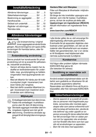 – 5 
Bäste kund, 
Läs bruksanvisning i original 
innan aggregatet används första 
gången, följ anvisningarna och spara drifts-anvisningen 
för framtida behov, eller för 
nästa ägare. 
Denna produkt har konstruerats för privat 
användning och är ej avsedd för påfrestan-de, 
industriell användning. 
– Genom att köpa denna maskin har du 
skaffat en textilvårdsmaskin för under-hålls- 
resp. grundrengöring av heltäck-ningsmattor 
med djuprengörande ver-kan. 
– Med ett tillbehör för hårda ytor till tvätt-munstycket 
(ingår i leveransen) kan 
även hårda ytor rengöras. 
– Med det därför avsedda tillbehöret (in-går 
i leveransen) kan maskinen även 
användas som våt/torrsug. 
Emballagematerialen kan återvinnas. 
Kasta inte emballaget i hushållsso-porna 
utan för dem till återvinning. 
Skrotade aggregat innehåller återvin-ningsbara 
material som bör gå till 
återvinning. Överlämna skrotade ag-gregat 
till ett lämpligt återvinningssys-tem. 
Filter och filterpåse är tillverkade i miljövän-ligt 
material. 
Så länge de inte innehåller uppsugna sub-stanser, 
som inte får kastas i hushållsso-porna, 
så kan de avyttras på detta sätt. 
Upplysningar om ingredienser (REACH) 
Aktuell information om ingredienser finns 
på: 
www.kaercher.com/REACH 
I alla länder gäller de av vårt ansvariga för-säljningsbolag 
utformade garantivillkor. 
Eventuella fel på apparaten åtgärdas utan 
kostnad under garantitiden, om det var ett 
material- eller tillverkarfel som var orsaken. 
Gäller det garantiärenden, ber vi er vända 
er till försäljaren med köpbeviset eller 
närmsta auktoriserade kundtjänst. 
Vid frågor eller problem hjälper närmaste 
KÄRCHER-filial gärna till. 
(Se baksidan för adress) 
Använd endast originalreservdelar och till-behör 
som godkänts av tillverkaren för att 
inte påverka apparatens säkerhet. 
Reservdelar och tillbehör finns att få på in-köpsstället, 
eller från närmaste KÄRCHER-filial. 
– Denna apparat är ej avsedd att använ-das 
av personer med begränsade psy-kiska, 
sensoriska eller mentala egen-skaper 
eller som saknar erfarenhet och/ 
eller kunskap att hantera den, såvida de 
inte befinner sig under uppsikt av en 
person ansvarig för deras säkerhet eller 
har fått anvisningar från en sådan per-son 
om hur apparaten ska användas 
och har förstått vilka faror som kan upp-stå 
vid användningen av apparaten. 
– Barn får inte leka med apparaten. 
Innehållsförteckning 
Allmänna hänvisningar. . . . . . . SV . . .5 
Säkerhetsanvisningar. . . . . . . . SV . . .5 
Beskrivning av aggregatet . . . . SV . . .7 
Handhavande. . . . . . . . . . . . . . SV . . .7 
Skötsel och underhåll. . . . . . . . SV . .10 
Åtgärder vid störningar. . . . . . . SV . .10 
Tekniska data . . . . . . . . . . . . . . SV . . 11 
Allmänna hänvisningar 
Ändamålsenlig användning 
Miljöskydd 
Hantera filter och filterpåse 
Garanti 
Kundservice 
Beställning av reservdelar och 
specialtillbehör 
Säkerhetsanvisningar 
SV 71 
 