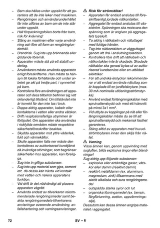 – 6 
– Barn ska hållas under uppsikt för att ga-rantera 
att de inte leker med maskinen. 
– Rengöringen och användarunderhållet 
får inte utföras av barn om de inte står 
under uppsikt. 
– Håll förpackningsfolien borta från barn, 
risk för kvävning! 
– Stäng av maskinen efter varje använd-ning 
och före all form av rengöring/un-derhåll. 
– Brandrisk. Sug inte upp brännande eller 
glödande föremål. 
– Apparaten måste stå på ett stabilt un-derlag. 
– Användaren måste använda apparaten 
enligt föreskrifterna. Han måste ta hän-syn 
till lokala förhållande och under ar-betet 
ge akt på tredje part, i synnerhet 
på barn. 
– Kontrollera före användningen att appa-raten 
och dess tillbehör befinner sig i ett 
oklanderligt tillstånd. Om tillståndet inte 
är korrekt får den inte tas i bruk. 
– Doppa aldrig apparaten, kabeln eller 
kontakterna i vatten eller andra vätskor. 
– Drift i explosionsfarliga utrymmen är 
förbjudet. Om apparaten ska användas 
i riskfyllda områden måste respektive 
säkerhetsföreskrifter beaktas. 
– Skydda apparaten mot yttre väderlek, 
fukt och värmekällor. 
– Skulle apparaten falla ner måste den 
kontolleras av auktoriserad kundtjänst 
då invändiga störningar, som begränsar 
säkerheten hos apparaten, kan förelig-ga. 
– Sug inte in giftiga substanser. 
– Sug inte upp material som gips, cement 
etc. då dessa kan härda vid kontakt 
med vatten och riskera apparatens 
funktion. 
– Vid drift är det nödvändigt att placera 
apparaten vågrätt. 
– Använda endast av tillverkaren rekom-menderade 
rengöringsmedel samt be-akta 
rengöringsmedels-tillverkarens 
anvisningar avseende användning, av-fallshantering 
och varningsanvisningar. 
 Risk för strömstötar! 
– Apparaten får endast anslutas till före-skriftsenligt 
jordade nätkontakter. 
– Aggregatet får endast anslutas till väx-elström. 
Spänningen ska motsvara den 
spänning som är angiven på aggrega-tets 
typskylt. 
– Ta aldrig i nätkabeln och nätuttaget 
med fuktiga händer. 
– Tag inte nätkontakten ur vägguttaget 
genom att dra i anslutningssladden. 
– Kontrollera före drift att nätkabeln och 
nätkontakten inte är skadade. Skadade 
nätkablar ska genast bytas ut av aukto-riserad 
kundservice eller en utbildad 
elektriker. 
– För att undvika elolyckor rekommende-rar 
vi att endast använda nätuttag som 
är kopplade till en jordfelsbrytare (max. 
30 mA nominella utlösningsströmstyr-ka). 
– Använd endast förlängningskablar med 
sprutvattenskydd och med ett tvärsnitt 
på minst 3x1 mm². 
– Vid utbyte av kopplingar på nät eller för-längningskablar 
måste du se till att 
sprutvattenskydd och mekanisk fasthet 
garanteras. 
– Stäng alltid av apparaten med huvud-strömbrytaren 
innan den skiljs från nä-tet. 
 Varning 
Vissa ämnen kan, genom uppvirvling med 
sugluften, bilda explosiva ångor eller bland-ningar! 
Sug aldrig upp följande substanser: 
– explosiva eller antändliga gaser, väts-kor 
eller damm (reaktivt damm) 
– reaktivt metalldamm (ex. aluminium, 
magnesium, zink) tillsammans med 
starkt alkaliska och sura rengöringsme-del 
– outspädda starka syror och lut 
– organiska lösningsmedel (ex. bensin, 
färgförtunning, aceton, uppvärmnings-olja). 
Dessutom kan dessa ämnen angripa mate-rialet 
i aggregatet. 
72 SV 
 