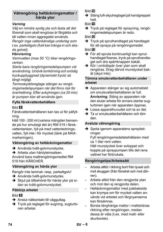 – 8 
Varning 
Välj en mindre synlig yta och testa att det 
föremål som skall rengöras är färgäkta och 
tål vatten innan aggregatet används. 
Rengör inga vattenkänsliga underlag som 
t.ex. parkettgolv (fukt kan tränga in och ska-da 
golvet). 
Hänvisning 
Varmvatten (max 50 °C) ökar rengörings-verkan. 
Starta bara rengöringsmedelspumpen vid 
användning. Undvik torrkörning och onödig 
tryckuppbyggnad (dynamiskt tryck) så 
långt möjligt. 
Termoskyddsreglage stänger av rengö-ringsmedelspumpen 
när det finns risk för 
överhettning. Efter avkylningen (ca 20 min) 
är pumpen klar att använda igen. 
Bild 
Färskvattenbehållaren kan tas ut för påfyll-ning. 
Häll 100 - 200 ml (variera mängden beroen-de 
på hur smutsigt det är) RM 519 i färsk-vattentanken, 
fyll på med vattenlednings-vatten, 
fyll inte i för mycket (tänk på MAX-markeringen). 
 Använda tvätt-golvmunstycke. 
 Arbeta utan hårdyteinsatsen. 
Använd bara mattrengöringsmedlet RM 
519 från KÄRCHER. 
Rengör inte laminat- resp. parkettgolv! 
 Använda tvätt-golvmunstycke. 
 Skjut på tillbehöret för hårda ytor på si-dan 
av tvätt-golvmunstycket. 
Bild 
 Anslut nätkontakt till vägguttag. 
 Tryck på reglaget för sugning, sugturbi-nen 
arbetar. 
Bild 
 Stäng luft-skjutreglaget på handgreppet 
helt. 
Bild 
 Tryck på reglaget för sprayning, rengö-ringsmedelspumpen 
är redo. 
Bild 
 Tryck på spruthandtaget på handtaget 
för att spraya på rengöringsmedel. 
Bild 
 För att spruta kontinuerligt kan sprut-handtaget 
fixeras, tryck på spruthandta-get 
och dra spärrknappen bakåt. 
 Kör i omlottspår över ytan som skall 
rengöras. Drag därvid munstycket bak-åt 
(skjut inte). 
 Apparaten stänger av sig automatiskt 
om smutsvattenbehållaren är full. 
Anvisning: Stäng av apparaten när 
den slutar arbeta för annars startar sug-turbinen 
igen när apparaten öppnas. 
 Lossa apparathuvudet och ta av det. 
 Ta ur smutsvattenbehållaren och töm 
den. 
 Spola igenom apparatens sprayled-ningar: 
Fyll rengöringsmedelsbehållaren med 
ca 1 liter rent vatten. 
Håll munstycket över avloppet och 
koppla på spraypumpen tills det rena 
vattnet har förbrukats. 
– Arbeta alltid i riktning bort från ljuset och 
mot skuggan (från fönstret och mot dör-ren). 
– Arbeta alltid från den rengjorda ytan 
och mot den ej rengjorda delen. 
– Heltäckningsmattor med jutebaksida 
kan krympa om för mycket vatten an-vänds 
vid arbetet och färgnyanserna 
kan försämras. 
– Borsta långhåriga mattor i mattstrånas 
riktning efter rengöringen, medan 
dessa är våta (t.ex. med matt- eller 
skurborste). 
Våtrengöring heltäckningsmattor / 
hårda ytor 
Fylla färskvattenbehållare 
Våtrengöring av heltäckningsmattor 
Våtrengöring av hårda ytor 
Påbörja arbetet 
Tömma smutsvattenbehållaren under 
arbetet 
Avsluta våtrengöring 
Rengöringstips/Arbetssätt 
74 SV 
 