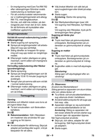 – 9 
– En imprägnering med Care Tex RM 762 
efter våtrengöringen föhindrar snabb 
nedsmutsning av textilytan igen. 
– För att undvika kvalster rekommende-rar 
vi mattrengöringsmedel anti-allergy 
RM 772, med långtidsverkan. 
– Gå inte, och ställ inte möbler, på den 
rengjorda ytan innan den är torr; detta 
för att förhindra att tryckställen eller 
rostfläckar uppkommer. 
Vid lätt till normal nedsmutsning (under-hållsrengöring): 
 Starta sugning och sprayning. 
 Spraya på rengöringsmedel i ett arbets-steg 
och sug upp samtidigt. 
 Stäng därefter av knappen för spray-ning 
och sug upp resten av rengörings-medlet. 
 Efterrengör mattor ytterligare en gång 
med klart, varmt vatten och impregnera 
om så önkas. 
Vid kraftig nedsmutsning eller fläckar 
(grundrengöring): 
 Starta sprayning. 
 Spraya på rengöringslösningen och låt 
den verka 10 till 15 minuter (sugning är 
avstängd). 
 Rengör ytan på samma sätt som vid lätt 
/ normal nedsmutsning. 
 Efterrengör mattor ytterligare en gång 
med klart, varmt vatten och impregnera 
om så önkas. 
Varning 
Behållare och tillbehör måste vara torra så 
att ingent kletar ihop. 
 Ta bort smutsvatten- och färskvatten-behållare. 
Bild 
 Rekommendation: Sätt i filterpåsen 
om maskinen ska användas för upp-sugning 
av fint damm. 
Bild 
 Använd adapter för våt/torrsug. Skjut på 
adapter på handtag eller sugrör, vrid på 
låsspaken för att säkra. 
 Välj önskat tillbehör och sätt det på 
sprut-sugledningen eller direkt på adap-tern. 
 Starta sugen. 
Anvisning: Starta inte sprayning. 
Bild 
 När filterbytesindikeringen lyser rött: 
Vid sugning med filterpåse, byt filterpå-se. 
Vid sugning utan filterpåse, tryck på fil-terrengöringen 
flera gånger. 
Sugning på hårda ytor 
Bild 
 Tryck med foten på golvmunstyckets 
omkopplare. Borstsegmenten på un-dersidan 
av golvmunstycket är utdrag-na 
Sugning av mattor 
Bild 
 Tryck med foten på golvmunstyckets 
omkopplare. Borstsegmenten på un-dersidan 
av golvmunstycket är indrag-na. 
 Sugkraften ställs in med luft-skjutregla-get. 
Hänvisning: 
Stäng igen luft-skjutreglaget efter an-vändning! 
 Observera: 
Använd inte filterbehållaren! 
Stäng genast av apparaten om skum bildas 
eller om vätska läcker ut! 
 Ta ut färsk- och smutsvattenbehållaren, 
sug våtsmuts direkt i behållaren. 
 Använd tvättmunstycke för att suga upp 
fukt resp. väta. 
 Apparaten stänger av sig automatiskt 
om smutsvattenbehållaren är full. 
Anvisning: Stäng av apparaten när 
den slutar arbeta för annars startar sug-turbinen 
igen när apparaten öppnas. 
När fogmunstycket används: 
 Skjut på, och säkra, adapter för våt/ 
torrsugning. Sätt fogmunstycket direkt 
på adaptern. 
 Starta sugen. 
Rengöringsmetoder 
Torrsugning 
Våtsugning 
SV 75 
 