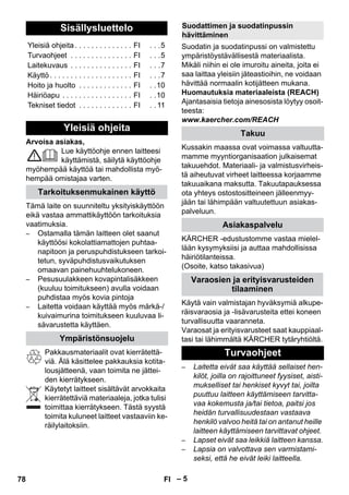 – 5 
Arvoisa asiakas, 
Lue käyttöohje ennen laitteesi 
käyttämistä, säilytä käyttöohje 
myöhempää käyttöä tai mahdollista myö-hempää 
omistajaa varten. 
Tämä laite on suunniteltu yksityiskäyttöön 
eikä vastaa ammattikäyttöön tarkoituksia 
vaatimuksia. 
– Ostamalla tämän laitteen olet saanut 
käyttöösi kokolattiamattojen puhtaa-napitoon 
ja peruspuhdistukseen tarkoi-tetun, 
syväpuhdistusvaikutuksen 
omaavan painehuuhtelukoneen. 
– Pesusuulakkeen kovapintalisäkkeen 
(kuuluu toimitukseen) avulla voidaan 
puhdistaa myös kovia pintoja 
– Laitetta voidaan käyttää myös märkä-/ 
kuivaimurina toimitukseen kuuluvaa li-sävarustetta 
käyttäen. 
Pakkausmateriaalit ovat kierrätettä-viä. 
Älä käsittelee pakkauksia kotita-lousjätteenä, 
vaan toimita ne jättei-den 
kierrätykseen. 
Käytetyt laitteet sisältävät arvokkaita 
kierrätettäviä materiaaleja, jotka tulisi 
toimittaa kierrätykseen. Tästä syystä 
toimita kuluneet laitteet vastaaviin ke-räilylaitoksiin. 
Suodatin ja suodatinpussi on valmistettu 
ympäristöystävällisestä materiaalista. 
Mikäli niihin ei ole imuroitu aineita, joita ei 
saa laittaa yleisiin jäteastioihin, ne voidaan 
hävittää normaalin kotijätteen mukana. 
Huomautuksia materiaaleista (REACH) 
Ajantasaisia tietoja ainesosista löytyy osoit-teesta: 
www.kaercher.com/REACH 
Kussakin maassa ovat voimassa valtuutta-mamme 
myyntiorganisaation julkaisemat 
takuuehdot. Materiaali- ja valmistusvirheis-tä 
aiheutuvat virheet laitteessa korjaamme 
takuuaikana maksutta. Takuutapauksessa 
ota yhteys ostostositteineen jälleenmyy-jään 
tai lähimpään valtuutettuun asiakas-palveluun. 
KÄRCHER -edustustomme vastaa mielel-lään 
kysymyksiisi ja auttaa mahdollisissa 
häiriötilanteissa. 
(Osoite, katso takasivua) 
Käytä vain valmistajan hyväksymiä alkupe-räisvaraosia 
ja -lisävarusteita ettei koneen 
turvallisuutta vaaranneta. 
Varaosat ja erityisvarusteet saat kauppiaal-tasi 
tai lähimmältä KÄRCHER tytäryhtiöltä. 
– Laitetta eivät saa käyttää sellaiset hen-kilöt, 
joilla on rajoittuneet fyysiset, aisti-mukselliset 
tai henkiset kyvyt tai, joilta 
puuttuu laitteen käyttämiseen tarvitta-vaa 
kokemusta ja/tai tietoa, paitsi jos 
heidän turvallisuudestaan vastaava 
henkilö valvoo heitä tai on antanut heille 
laitteen käyttämiseen tarvittavat ohjeet. 
– Lapset eivät saa leikkiä laitteen kanssa. 
– Lapsia on valvottava sen varmistami-seksi, 
että he eivät leiki laitteella. 
Sisällysluettelo 
Yleisiä ohjeita . . . . . . . . . . . . . . FI . . .5 
Turvaohjeet . . . . . . . . . . . . . . . FI . . .5 
Laitekuvaus . . . . . . . . . . . . . . . FI . . .7 
Käyttö . . . . . . . . . . . . . . . . . . . . FI . . .7 
Hoito ja huolto . . . . . . . . . . . . . FI . .10 
Häiriöapu . . . . . . . . . . . . . . . . . FI . .10 
Tekniset tiedot . . . . . . . . . . . . . FI . . 11 
Yleisiä ohjeita 
Tarkoituksenmukainen käyttö 
Ympäristönsuojelu 
Suodattimen ja suodatinpussin 
hävittäminen 
Takuu 
Asiakaspalvelu 
Varaosien ja erityisvarusteiden 
tilaaminen 
Turvaohjeet 
78 FI 
 