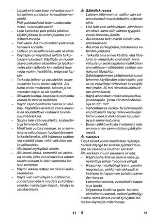 – 6 
– Lapset eivät saa ilman valvontaa suorit-taa 
laitteen puhdistus- tai huoltotoimen-piteitä. 
– Pidä pakkausfoliot lasten ulottumatto-missa, 
tukehtumisvaara! 
– Laite kytketään pois päältä jokaisen 
käytön jälkeen ja ennen jokaista puh-distusta/ 
huoltoa. 
– Palovaara. Älä imuroi mitään palavia tai 
hehkuvia kohteita. 
– Laitteen on seisottava tukevalla alustalla. 
– Käyttäjän on käytettävä laitetta tarkoi-tuksenmukaisesti. 
Käyttäjän on huomi-oitava 
paikalliset olosuhteet ja työsken-nellessään 
laitteella kiinnitettävä huo-miota 
muihin henkilöihin, erityisesti lap-siin. 
– Tarkasta laitteen ja varusteiden asian-mukainen 
kunto ennen käyttöä. Jos 
kunto ei ole moitteeton, laitteen ja va-rusteiden 
käyttö ei ole sallittua. 
– Älä upota laitetta, kaapelia tai pistoketta 
veteen tai muihin nesteisiin. 
– Käyttö räjähdysalttiissa tiloissa on kiel-letty. 
Käytettäessä laitetta vaara-alueel-la 
on noudatettava vastaavia turvalli-suusmääräyksiä. 
– Suojaa laite sääolosuhteilta, kosteudel-ta 
ja lämmönlähteiltä. 
– Mikäli laite putoaa maahan, se on toimi-tettava 
valtuutettuun huoltopisteeseen 
tarkastettavaksi, sillä laitteessa saattaa 
olla sisäistä vikaa, mikä vaikuttaa sen 
turvallisuuteen. 
– Älä imuroi myrkyllisiä aineita. 
– Älä imuroi kipsiä, sementtiä tai vastaa-via 
aineita, jotka voivat kovettua veteen 
sekoittuessaan ja siten vaarantaa lait-teen 
toimintaa. 
– Käytön aikana laitteen on oltava vaaka-asennossa. 
– Käytä vain valmistajan suosittelemia 
puhdistusaineita ja noudata puhdistus-aineiden 
valmistajien käyttö-, hävitys ja 
varoitusohjeita. 
 Sähköiskuvaara 
– Laitteen liittäminen on sallittu vain asi-anmukaisesti 
maadoitettuihin pistorasi-oihin. 
– Liitä laite vain vaihtovirtaan. Jännitteen 
on oltava sama kuin laitteen tyyppikil-vessä 
ilmoitettu jännite. 
– Älä koskaan tartu märillä käsillä virta-pistokkeeseen. 
– Älä irrota verkkojohtoa pistokkeesta ve-tämällä 
johdosta. 
– Tarkasta aina ennen käyttöä, että liitos-johto 
ja virtapistoke ovat ehjät. Anna 
valtuutetun asiakaspalvelun/sähköalan 
ammattilaisen välittömästi vaihtaa vau-rioitunut 
liitosjohto. 
– Sähkötapaturmien välttämiseksi suosit-telemme 
käyttämään pistorasioita, jois-sa 
on esikytketyt virhevirran turvakytki-met 
(maks. 30 mA nimellislaukaisuvir-ran 
voimakkuus). 
– Käytä ainoastaan roiskevesisuojattua 
jatkokaapelia, jonka vähimmäishalkai-sija 
on 3x1 mm². 
– Vaihdettaessa verkko- tai jatkokaapeli-en 
pistokkeita täytyy roiskevesisuojan 
toimivuuden ja mekaanisen lujuuden 
pysyä samanlaatuisina. 
– Ennen sähköverkosta irrottamista laite 
on aina ensin sammutettava pääkytki-mestä. 
 Varoitus 
Tietyt aineet voivat muodostaa räjähdys-herkkiä 
höyryjä tai seoksia pyörrevirtauk-sen 
seurauksena imuilman kanssa! 
Älä koskaan imuroi seuraavia aineita: 
– Räjähdysherkkiä tai palavia kaasuja, 
nesteitä ja pölyjä (reagoivia pölyjä) 
– Reagoivia metallipölyjä (esim. alumiini, 
magnesium, sinkki) voimakkaasti al-kaalisten 
ja happamien puhdistusainei-den 
kanssa 
– Laimentamattomia, voimakkaita happo-ja 
ja lipeää 
– Orgaanisia liuottimia (esim. bensiini, 
värinohennusaineet, asetoni,polttoöljy). 
Lisäksi nämä aineet voivat syövyttää lait-teessa 
käytettyjä materiaaleja. 
FI 79 
 
