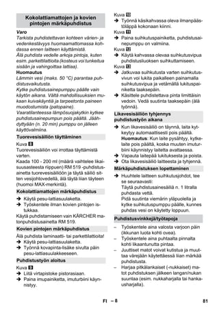 – 8 
Varo 
Tarkista puhdistettavan kohteen värien- ja 
vedenkestävyys huomaamattomassa koh-dassa 
ennen laitteen käyttämistä. 
Älä puhdista vedelle arkoja pintoja, kuten 
esim. parkettilattioita (kosteus voi tunkeitua 
sisään ja vahingoittaa lattiaa). 
Huomautus 
Lämmin vesi (maks. 50 °C) parantaa puh-distusvaikutusta. 
Kytke puhdistusainepumppu päälle vain 
käytön aikana. Vältä mahdollisuuksien mu-kaan 
kuivakäyntiä ja tarpeetonta paineen 
muodostumista (patopaine). 
Vaaratilanteessa lämpösuojakytkin kytkee 
puhdistusainepumpun pois päältä. Jääh-dyttyään 
(n. 20 min) pumppu on jälleen 
käyttövalmiina. 
Kuva 
Tuorevesisäiliön voi irrottaa täyttämistä 
varten. 
Kaada 100 - 200 ml (määrä vaihtelee likai-suusasteesta 
riippuen) RM 519 -puhdistus-ainetta 
tuorevesisäiliöön ja täytä säiliö sit-ten 
vesijohtovedellä, älä täytä liian täyteen 
(huomoi MAX-merkintä). 
 Käytä pesu-lattiasuulaketta. 
 Työskentele ilman kovien pintojen is-tukkaa. 
Käytä puhdistamiseen vain KÄRCHER ma-tonpuhdistusainetta 
RM 519. 
Älä puhdista laminaatti- tai parkettilattioita! 
 Käytä pesu-lattiasuulaketta. 
 Työnnä kovapinta-lisäke sivulta päin 
pesu-lattiasuulakkeeseen. 
Kuva 
 Liitä virtapistoke pistorasiaan. 
 Paina imupainiketta, imuturbiini käyn-nistyy. 
Kuva 
 Työnnä käsikahvassa oleva ilmanpääs-töläppä 
kokonaan kiinni. 
Kuva 
 Paina suihkutuspainiketta, puhdistusai-nepumppu 
on valmiina. 
Kuva 
 Käytä kahvassa olevaa suihkutusvipua 
puhdistusliuoksen suihkuttamiseen. 
Kuva 
 Jatkuvaa suihkutusta varten suihkutus-vivun 
voi lukita paikalleen painamalla 
suihkutusvipua ja vetämällä lukituspai-niketta 
taaksepäin. 
 Käsittele puhdistettava pinta limittäisin 
vedoin. Vedä suutinta taaksepäin (älä 
työnnä). 
 Kun likavesisäiliö on täynnä, laita kyt-keytyy 
automaattisesti pois päältä. 
Huomautus: Kun laite pysähtyy, kytke-laite 
pois päältä, koska muuten imutur-biini 
käynnistyy laitetta avattaessa. 
 Vapauta laitepää lukituksesta ja poista. 
 Ota likavesisäiliö laitteesta ja tyhjennä. 
 Huuhtele laitteen suihkutusjohdot, tee 
se seuraavasti: 
Täytä puhdistusainesäiliä n. 1 litralla 
puhdasta vettä. 
Pidä suutinta viemärin yläpuolella ja 
kytke suihkutuspumppu päälle, kunnes 
puhdas vesi on käytetty loppuun. 
– Työskentele aina valosta varjoon päin 
(ikkunan luota kohti ovea). 
– Työskentele aina puhtaalta pinnalta 
kohti likaantunutta pintaa. 
– Juuttiset matot voivat kutistua ja muut-taa 
värejään käytettäessä liian märkää 
puhdistusta. 
– Harjaa pitkälankaiset (-nukkaiset) ma-tot 
puhdistuksen jälkeen langan/nukan 
suuntaa (esim. nukkaharjalla tai hanka-usharjalla). 
Kokolattiamattojen ja kovien 
pintojen märkäpuhdistus 
Tuorevesisäiliön täyttäminen 
Kokolattiamattojen märkäpuhdistus 
Kovien pintojen märkäpuhdistus 
Puhdistustyön aloitus 
Likavesisäiliön tyhjennys 
puhdistustyön aikana 
Märkäpuhdistuksen lopettaminen 
Puhdistusvinkkejä/työtapoja 
FI 81 
 