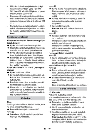 – 9 
– Märkäpuhdistuksen jälkeen tehty kyl-lästäminen 
käyttäen Care Tex RM 
762:ta estää tekstiilipäällyksen nopean 
likaantumisen uudelleen. 
– Punkkien eliminoimiseksi suosittelem-me 
käyttämään pitkäaikaisvaikutteista 
matonpuhdistusainetta anti-allergia RM 
772. 
– Painautumien ja ruostetahrojen estämi-seksi, 
kävele matolla ja aseta huoneka-lut 
matolle vasta maton kuivumisen jäl-keen. 
Kevyet tai normaalit likaantumat (ylläpi-topuhdistus): 
 Kytke imurointi ja suihkutus päälle. 
 Ruiskuta puhdistusliuosta ja imuroi sitä 
samalla pois yhdessä työvaiheessa. 
 Kytke sitten suihkutus pois päältä ja 
imuroi puhdistusliuoksen jäämät pois. 
 Kun matot on puhdistettu, suorita vielä 
jälkipuhdistus puhtaalla, lämpimällä ve-dellä 
ja suorita halutessasi maton käsit-tely 
kyllästysaineella. 
Pahat likaantumat tai tahrat (peruspuh-distus): 
 Kytke suihkutus päälle. 
 Levitä puhdistusliuosta ja anna sen vai-kuttaa 
10 - 15 minuuttia (imurointi pois-kytkettynä). 
 Puhdista sitten pinta kuten kevyessä / 
normaalissa likaantumisessa. 
 Kun matot on puhdistettu, suorita vielä 
jälkipuhdistus puhtaalla, lämpimällä ve-dellä 
ja suorita halutessasi maton käsit-tely 
kyllästysaineella. 
Varo 
Säiliön ja varusteiden tulee olla kuivia, jotta 
ne eivät liimaantuisi toisiinsa. 
 Poista likavesi- ja tuorevesisäiliö. 
Kuva 
 Suositus: Käytä suodatinpussia hie-nopölyä 
imuroitaessa. 
Kuva 
 Käytä märkä-/kuivaimurointi-adapteria. 
Pistä adapteri käsikahvaan tai imuput-keen, 
varmista se lukitusvipua kiertä-mällä. 
 Valitse haluamasi varuste ja pistä se 
suihkutus-imuputkeen tai suoraan 
adapteriin. 
 Käynnistä imurointi. 
Huomautus: Älä kytke suihkutusta 
päälle. 
Kuva 
 Kun suodattimen vaihdon merkkivalo 
on punainen: 
Imuroitaessa suodatinpussia käyttäen, 
vaihda suodatinpussi. 
Imuroitaessa ilman suodatinpussia, 
paina useamman kerran suodattimen 
puhdistuspainiketta. 
Kovien pintojen imurointi 
Kuva 
 Paina lattiasuuttimen vaihtokytkintä ja-lalla. 
Lattiasuuttimen alapuolella sijait-sevat 
harjakaistat on ajettu ulos 
Kokolattiamattojen imurointi 
Kuva 
 Paina lattiasuuttimen vaihtokytkintä ja-lalla. 
Lattiasuuttimen alapuolella sijait-sevat 
harjakaistat on ajettu sisään. 
 Säädä imun voimakkuus sopivaksi il-manpäästöläpän 
avulla. 
Ohje: 
Sulje ilmanpäästöläppä käytön jälkeen! 
 Huomio: 
Älä käytä suodatinpussia! 
Jos muodostuu vaahtoa, tai nestettä pää-see 
ulos, kytke laite heti pois päältä! 
 Poista tuore- ja likavesisäiliö, imuroi 
märkä lika suoraan säiliöön. 
 Käytä pesusuulaketta kosteuden tai 
märän imurointiin. 
 Kun likavesisäiliö on täynnä, laita kyt-keytyy 
automaattisesti pois päältä. 
Huomautus: Kun laite pysähtyy, kytke-laite 
pois päältä, koska muuten imutur-biini 
käynnistyy laitetta avattaessa. 
Puhdistusmenetelmät 
Kuivaimu 
Märkä imurointi 
82 FI 
 