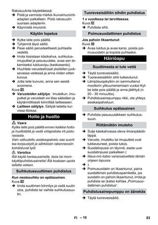 – 10 
Rakosuutinta käytettäessä: 
 Pistä ja varmista märkä-/kuivaimurointi-adapteri 
paikalleen. Pistä rakosuutin 
suoraan adapteriin. 
 Käynnistä imurointi. 
 Kytke laite pois päältä. 
 Tyhjennä täysi säiliö. 
 Pese säiliö perusteellisesti puhtaalla 
vedellä. 
 Irrota toisistaan käsikahva, suihkutus-imuputket 
ja pesusuulake, avaa sen te-kemiseksi 
lukitusvipu (keskiasento). 
 Huuhtele varusteet/osat yksitellen juok-sevassa 
vedessä ja anna niiden sitten 
kuivua. 
 Jotta laite kuivuisi, anna sen seistä 
avoimena. 
Kuva 
 Varusteiden säilytys: Imuletkun, imu-putket 
ja varusteet voi tilaa säästäen ja 
käytännöllisesti kiinnittää laitteeseen. 
 Laitteen säilytys. Säilytä laitetta kui-vissa 
tiloissa. 
 Vaara 
Kytke laite pois päältä ennen kaikkia hoito-ja 
huoltotöitä ja vedä virtapistoke irti pisto-rasiasta. 
Vain valtuutettu asiakaspalvelu saa suorit-taa 
korjaustyöt ja sähköisiin rakenneosiin 
kohdistuvat työt. 
 Varoitus 
Älä käytä hankausaineita, lasia tai moni-käyttöpuhdistusaineita! 
Älä koskaan upota 
laitetta veteen. 
Kun nestesuihku on epätasainen. 
Kuva 
 Irrota suuttimen kiinnitys ja vedä suutin 
ulos, puhdista tai vaihda suihkutussuu-tin. 
1 x vuodessa tai tarvittaessa. 
Kuva 
 Puhdista sihti. 
Jos pahoin likaantunut: 
Kuva 
 Avaa lukitus ja avaa kansi, poista poi-musuodatin 
ja kopista puhtaaksi. 
 Täytä tuorevesisäiliö. 
 Tuorevesisäiliön sihti tukkeutunut. 
 Lämpösuojakytkin on sammuttanut 
moottorin ylikuumenemisen vuoksi Kyt-ke 
laite pois päältä ja anna jäähtyä (n. 
20 - 30 minuuttia). 
 Puhdistusainepumppu rikki, ota yhteys 
asiakaspalveluun. 
 Puhdista pesusuulakkeen suihkutus-suuin. 
 Sulje käsikahvassa oleva ilmanpäästö-läppä. 
 Varuste, imuletku tai imuputket ovat 
tukkeutuneet, poista tukos. 
 Suodatinpussi on täynnä, aseta uusi 
suodatinpussi paikalleen ( 
 tilaus-nro katso varaosaluettelo tämän 
ohjeen lopussa 
 ). 
 Poimusuodatin on likaantunut, paina 
suodattimen puhdistuspainiketta, jos 
suodatin on pahoin likaantunut, irrota ja 
puhdista se (katso kohtaa „Poimusuo-dattimen 
puhdistus“. 
 Täytä tuorevesisäiliö. 
Käytön lopetus 
Hoito ja huolto 
Suihkutussuuttimen puhdistus 
Tuorevesisäiliön sihdin puhdistus 
Poimusuodattimen puhdistus 
Häiriöapu 
Suuttimesta ei tule vettä 
Suihkutus epätasainen 
Riittämätön imuteho 
Puhdistusainepumppu on äänekäs 
FI 83 
 