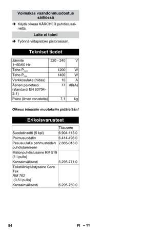 – 11 
Voimakas vaahdonmuodostus 
säiliössä 
 Käytä oikeaa KÄRCHER puhdistusai-netta. 
Laite ei toimi 
 Työnnä virtapistoke pistorasiaan. 
Tekniset tiedot 
Jännite 
1~50/60 Hz 
220 - 240 V 
Teho Pnenn 1200 W 
Teho Pmax 1400 W 
Verkkosulake (hidas) 10 A 
Äänen painetaso 
(standardi EN 60704- 
2-1) 
77 dB(A) 
Paino (ilman varusteita) 7,1 kg 
Oikeus teknisiin muutoksiin pidätetään! 
Erikoisvarusteet 
Tilausnro 
Suodatinsetti (5 kpl) 6.904-143.0 
Poimusuodatin 6.414-498.0 
Pesusuulake pehmusteiden 
puhdistamiseen 
2.885-018.0 
Matonpuhdistusaine RM 519 
(1 l pullo) 
Kansainvälisesti 6.295-771.0 
Tekstiilinkyllästysaine Care 
Tex 
RM 762 
(0,5 l pullo) 
Kansainvälisesti 6.295-769.0 
84 FI 
 