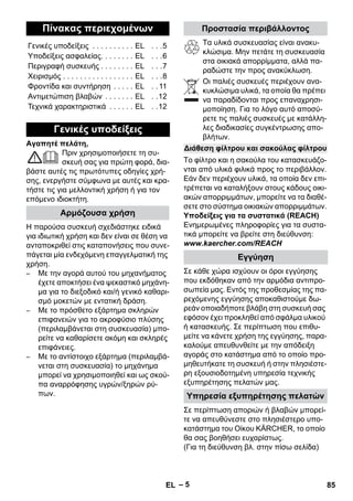 – 5 
Αγαπητέ πελάτη, 
Πριν χρησιμοποιήσετε τη συ- 
σκευή σας για πρώτη φορά, δια- 
βάστε αυτές τις πρωτότυπες οδηγίες χρή- 
σης, ενεργήστε σύμφωνα με αυτές και κρα- 
τήστε τις για μελλοντική χρήση ή για τον 
επόμενο ιδιοκτήτη. 
Η παρούσα συσκευή σχεδιάστηκε ειδικά 
για ιδιωτική χρήση και δεν είναι σε θέση να 
ανταποκριθεί στις καταπονήσεις που συνε- 
πάγεται μία ενδεχόμενη επαγγελματική της 
χρήση. 
– Με την αγορά αυτού του μηχανήματος 
έχετε αποκτήσει ένα ψεκαστικό μηχάνη- 
μα για το διεξοδικό και/ή γενικό καθαρι- 
σμό μοκετών με εντατική δράση. 
– Με το πρόσθετο εξάρτημα σκληρών 
επιφανειών για το ακροφύσιο πλύσης 
(περιλαμβάνεται στη συσκευασία) μπο- 
ρείτε να καθαρίσετε ακόμη και σκληρές 
επιφάνειες. 
– Με το αντίστοιχο εξάρτημα (περιλαμβά- 
νεται στη συσκευασία) το μηχάνημα 
μπορεί να χρησιμοποιηθεί και ως σκού- 
πα αναρρόφησης υγρών/ξηρών ρύ- 
πων. 
Τα υλικά συσκευασίας είναι ανακυ- 
κλώσιμα. Μην πετάτε τη συσκευασία 
στα οικιακά απορρίμματα, αλλά πα- 
ραδώστε την προς ανακύκλωση. 
Οι παλιές συσκευές περιέχουν ανα- 
κυκλώσιμα υλικά, τα οποία θα πρέπει 
να παραδίδονται προς επαναχρησι- 
μοποίηση. Για το λόγο αυτό αποσύ- 
ρετε τις παλιές συσκευές με κατάλλη- 
λες διαδικασίες συγκέντρωσης απο- 
βλήτων. 
Το φίλτρο και η σακούλα του κατασκευάζο- 
νται από υλικά φιλικά προς το περιβάλλον. 
Εάν δεν περιέχουν υλικά, τα οποία δεν επι- 
τρέπεται να καταλήξουν στους κάδους οικι- 
ακών απορριμμάτων, μπορείτε να τα διαθέ- 
σετε στο σύστημα οικιακών απορριμμάτων. 
Υποδείξεις για τα συστατικά (REACH) 
Ενημερωμένες πληροφορίες για τα συστα- 
τικά μπορείτε να βρείτε στη διεύθυνση: 
www.kaercher.com/REACH 
Σε κάθε χώρα ισχύουν οι όροι εγγύησης 
που εκδόθηκαν από την αρμόδια αντιπρο- 
σωπεία μας. Εντός της προθεσμίας της πα- 
ρεχόμενης εγγύησης αποκαθιστούμε δω- 
ρεάν οποιαδήποτε βλάβη στη συσκευή σας 
εφόσον έχει προκληθεί από σφάλμα υλικού 
ή κατασκευής. Σε περίπτωση που επιθυ- 
μείτε να κάνετε χρήση της εγγύησης, παρα- 
καλούμε απευθυνθείτε με την απόδειξη 
αγοράς στο κατάστημα από το οποίο προ- 
μηθευτήκατε τη συσκευή ή στην πλησιέστε- 
ρη εξουσιοδοτημένη υπηρεσία τεχνικής 
εξυπηρέτησης πελατών μας. 
Σε περίπτωση αποριών ή βλαβών μπορεί- 
τε να απευθύνεστε στο πλησιέστερο υπο- 
κατάστημα του Οίκου KÄRCHER, το οποίο 
θα σας βοηθήσει ευχαρίστως. 
(Για τη διεύθυνση βλ. στην πίσω σελίδα) 
Πίνακας περιεχομένων 
Γενικές υποδείξεις . . . . . . . . . . EL . . .5 
Υποδείξεις ασφαλείας. . . . . . . . EL . . .6 
Περιγραφή συσκευής . . . . . . . . EL . . .7 
Χειρισμός . . . . . . . . . . . . . . . . . EL . . .8 
Φροντίδα και συντήρηση . . . . . EL . . 11 
Αντιμετώπιση βλαβών . . . . . . . EL . .12 
Τεχνικά χαρακτηριστικά . . . . . . EL . .12 
Γενικές υποδείξεις 
Αρμόζουσα χρήση 
Προστασία περιβάλλοντος 
Διάθεση φίλτρου και σακούλας φίλτρου 
Εγγύηση 
Υπηρεσία εξυπηρέτησης πελατών 
EL 85 
 