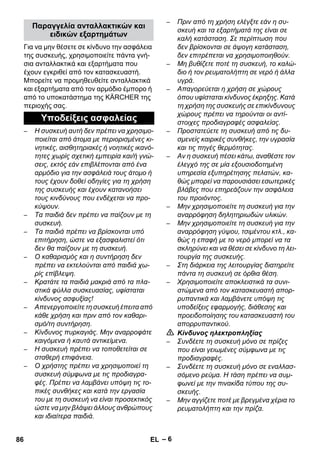 – 6 
Για να μην θέσετε σε κίνδυνο την ασφάλεια 
της συσκευής, χρησιμοποιείτε πάντα γνή- 
σια ανταλλακτικά και εξαρτήματα που 
έχουν εγκριθεί από τον κατασκευαστή. 
Μπορείτε να προμηθευθείτε ανταλλακτικά 
και εξαρτήματα από τον αρμόδιο έμπορο ή 
από το υποκατάστημα της KÄRCHER της 
περιοχής σας. 
– Η συσκευή αυτή δεν πρέπει να χρησιμο- 
ποιείται από άτομα με περιορισμένες κι- 
νητικές, αισθητηριακές ή νοητικές ικανό- 
τητες χωρίς σχετική εμπειρία και/ή γνώ- 
σεις, εκτός εάν επιβλέπονται από ένα 
αρμόδιο για την ασφάλειά τους άτομο ή 
τους έχουν δοθεί οδηγίες για τη χρήση 
της συσκευής και έχουν κατανοήσει 
τους κινδύνους που ενδέχεται να προ- 
κύψουν. 
– Τα παιδιά δεν πρέπει να παίζουν με τη 
συσκευή. 
– Τα παιδιά πρέπει να βρίσκονται υπό 
επιτήρηση, ώστε να εξασφαλιστεί ότι 
δεν θα παίζουν με τη συσκευή. 
– Ο καθαρισμός και η συντήρηση δεν 
πρέπει να εκτελούνται από παιδιά χω- 
ρίς επίβλεψη. 
– Κρατάτε τα παιδιά μακριά από τα πλα- 
στικά φύλλα συσκευασίας, υφίσταται 
κίνδυνος ασφυξίας! 
– Απενεργοποιείτε τη συσκευή έπειτα από 
κάθε χρήση και πριν από τον καθαρι- 
σμό/τη συντήρηση. 
– Κίνδυνος πυρκαγιάς. Μην αναρροφάτε 
καιγόμενα ή καυτά αντικείμενα. 
– Η συσκευή πρέπει να τοποθετείται σε 
σταθερή επιφάνεια. 
– Ο χρήστης πρέπει να χρησιμοποιεί τη 
συσκευή σύμφωνα με τις προδιαγρα- 
φές. Πρέπει να λαμβάνει υπόψη τις το- 
πικές συνθήκες και κατά την εργασία 
του με τη συσκευή να είναι προσεκτικός 
ώστε να μην βλάψει άλλους ανθρώπους 
και ιδιαίτερα παιδιά. 
– Πριν από τη χρήση ελέγξτε εάν η συ- 
σκευή και τα εξαρτήματά της είναι σε 
καλή κατάσταση. Σε περίπτωση που 
δεν βρίσκονται σε άψογη κατάσταση, 
δεν επιτρέπεται να χρησιμοποιηθούν. 
– Μη βυθίζετε ποτέ τη συσκευή, το καλώ- 
διο ή τον ρευματολήπτη σε νερό ή άλλα 
υγρά. 
– Απαγορεύεται η χρήση σε χώρους 
όπου υφίσταται κίνδυνος έκρηξης. Κατά 
τη χρήση της συσκευής σε επικίνδυνους 
χώρους πρέπει να τηρούνται οι αντί- 
στοιχες προδιαγραφές ασφαλείας. 
– Προστατεύετε τη συσκευή από τις δυ- 
σμενείς καιρικές συνθήκες, την υγρασία 
και τις πηγές θερμότητας. 
– Αν η συσκευή πέσει κάτω, αναθέστε τον 
έλεγχό της σε μία εξουσιοδοτημένη 
υπηρεσία εξυπηρέτησης πελατών, κα- 
θώς μπορεί να παρουσιάσει εσωτερικές 
βλάβες που επηρεάζουν την ασφάλεια 
του προιόντος. 
– Μην χρησιμοποιείτε τη συσκευή για την 
αναρρόφηση δηλητηριωδών υλικών. 
– Μην χρησιμοποιείτε τη συσκευή για την 
αναρρόφηση γύψου, τσιμέντου κτλ., κα- 
θώς η επαφή με το νερό μπορεί να τα 
σκληρύνει και να θέσει σε κίνδυνο τη λει- 
τουργία της συσκευής. 
– Στη διάρκεια της λειτουργίας διατηρείτε 
πάντα τη συσκευή σε όρθια θέση. 
– Χρησιμοποιείτε αποκλειστικά τα συνι- 
στώμενα από τον κατασκευαστή απορ- 
ρυπαντικά και λαμβάνετε υπόψη τις 
υποδείξεις εφαρμογής, διάθεσης και 
προειδοποίησης του κατασκευαστή του 
απορρυπαντικού. 
 Κίνδυνος ηλεκτροπληξίας 
– Συνδέετε τη συσκευή μόνο σε πρίζες 
που είναι γειωμένες σύμφωνα με τις 
προδιαγραφές. 
– Συνδέετε τη συσκευή μόνο σε εναλλασ- 
σόμενο ρεύμα. Η τάση πρέπει να συμ- 
φωνεί με την πινακίδα τύπου της συ- 
σκευής. 
– Μην αγγίζετε ποτέ με βρεγμένα χέρια το 
ρευματολήπτη και την πρίζα. 
Παραγγελία ανταλλακτικών και 
ειδικών εξαρτημάτων 
Υποδείξεις ασφαλείας 
86 EL 
 