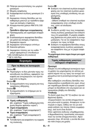– 8 
20 Πλήκτρο ακινητοποίησης του μοχλού 
ψεκασμού 
21 Μοχλός ασφάλισης 
22 Αναρροφητικοί σωλήνες ψεκασμού 2 x 
0,5 m 
23 Ακροφύσιο πλύσης δαπέδου για τον 
καθαρισμό μοκετών με πρόσθετο εξάρ- 
τημα για σκληρές επιφάνειες 
24 Απορρυπαντικό χαλιών RM 519 (100 
ml) 
Πρόσθετο εξάρτημα αναρρόφησης 
25 Προσαρμογέας για υγρή/ξηρή αναρρό- 
φηση 
26 Εναλλασσόμενο ακροφύσιο δαπέδου 
για χαλιά και σκληρές επιφάνειες 
27 Ακροφύσιο αρμών 
28 Ακροφύσιο ταπετσαριών επίπλων 
29 Σακούλα φίλτρου 
* ήδη τοποθετημένο στη συσκευή 
** SE 5.100 Plus 
Εικόνα 
 Περιστρέψτε τα δύο μάνταλα προς την 
κατεύθυνση του βέλους, αφαιρέστε την 
κεφαλή και απομακρύνετε τον εξοπλι- 
σμό από το δοχείο. 
Εικόνα 
 Συναρμολογήστε τους τροχούς και τους 
τροχίσκους οδήγησης. 
Εικόνα 
 Συναρμολογήστε το στήριγμα για τα 
εξαρτήματα. 
 Υγρός καθαρισμός 
(βλ. κεφάλαιο Υγρός καθαρισμός/πλή- 
ρωση δοχείου φρέσκου νερού) 
 Ξηρή αναρρόφηση 
(βλ. κεφάλαιο Ξηρή αναρρόφηση) 
 Υγρή αναρρόφηση 
(βλ. κεφάλαιο Υγρή αναρρόφηση) 
Εικόνα 
 Τοποθετήστε και ασφαλίστε την κεφαλή 
της συσκευής. 
Εικόνα 
 Εισάγετε τον ελαστικό σωλήνα αναρρό- 
φησης και τον ελαστικό σωλήνα ψεκα- 
σμού στις υποδοχές σύνδεσης του μη- 
χανήματος. 
Υπόδειξη 
: Ωθήστε σταθερά τον ελαστικό σωλήνα 
αναρρόφησης στην υποδοχή σύνδε- 
σης, ώστε να κλειδώσει. 
Εικόνα 
 Συνδέστε μεταξύ τους τους αναρροφη- 
τικούς σωλήνες ψεκασμού και εισάγετέ 
τους στη χειρολαβή. Ο μοχλός ασφάλι- 
σης βρίσκεται στη μέση κατά τη συναρ- 
μολόγηση. Για να τον ασφαλίσετε περι- 
στρέψτε τον προς τα δεξιά. 
 Εισάγετε το ακροφύσιο δαπέδου στους 
αναρροφητικούς σωλήνες ψεκασμού 
και ασφαλίστε τους με το μοχλό ασφά- 
λισης. 
Το μηχάνημα είναι τώρα έτοιμο για υγρό 
καθαρισμό. 
Προσοχή 
Ελέγξτε το υπό καθαρισμό αντικείμενο πριν 
τη χρήση του μηχανήματος σε κάποιο μη 
ορατό σημείο του ως προς την αντοχή των 
χρωμάτων και τη γενικότερη αντοχή του στο 
νερό. 
Μην καθαρίζετε επενδύσεις δαπέδου που 
παρουσιάζουν ευαισθησία στο νερό, όπως 
για παράδειγμα δάπεδα παρκέ (η υγρασία 
μπορεί να διεισδύσει στο εσωτερικό και να 
προκαλέσει βλάβη στο δάπεδο). 
Υπόδειξη 
Το ζεστό νερό (έως 50 °C) αυξάνει την κα- 
θαριστική δράση. 
Ενεργοποιήστε την αντλία απορρυπαντι- 
κού μόνο κατά τη χρήση. Αποφύγετε τη λει- 
τουργία εν ξηρώ, καθώς και την μη ανα- 
γκαία αύξηση της πίεσης (πίεση συμφόρη- 
σης), όσο αυτό είναι δυνατό. 
Όταν υφίσταται κίνδυνος υπερθέρμανσης, 
ο θερμοδιακόπτης προστασίας απενεργο- 
ποιεί την αντλία απορρυπαντικού. Αφού 
κρυώσει (περ. 20 λεπτά), η αντλία θα είναι 
και πάλι έτοιμη για χρήση. 
30 Ακροφύσιο πλύσης για τον καθα- 
ρισμό υφασμάτινων επενδύσεων 
** 
Χειρισμός 
Πριν τη θέση σε λειτουργία 
Ενεργοποίηση 
Υγρός καθαρισμός μοκετών/ 
σκληρών επιφανειών 
88 EL 
 