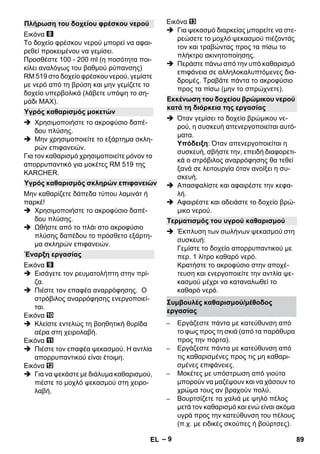 – 9 
Εικόνα 
Το δοχείο φρέσκου νερού μπορεί να αφαι- 
ρεθεί προκειμένου να γεμίσει. 
Προσθέστε 100 - 200 ml (η ποσότητα ποι- 
κίλει αναλόγως του βαθμού ρύπανσης) 
RM 519 στο δοχείο φρέσκου νερού, γεμίστε 
με νερό από τη βρύση και μην γεμίζετε το 
δοχείο υπερβολικά (λάβετε υπόψη το ση- 
μάδι ΜΑΧ). 
 Χρησιμοποιήστε το ακροφύσιο δαπέ- 
δου πλύσης. 
 Μην χρησιμοποιείτε το εξάρτημα σκλη- 
ρών επιφανειών. 
Για τον καθαρισμό χρησιμοποιείτε μόνον το 
απορρυπαντικό για μοκέτες RM 519 της 
KARCHER. 
Μην καθαρίζετε δάπεδα τύπου λαμινάτ ή 
παρκέ! 
 Χρησιμοποιήστε το ακροφύσιο δαπέ- 
δου πλύσης. 
 Ωθήστε από το πλάι στο ακροφύσιο 
πλύσης δαπέδου το πρόσθετο εξάρτη- 
μα σκληρών επιφανειών. 
Εικόνα 
 Εισάγετε τον ρευματολήπτη στην πρί- 
ζα. 
 Πιέστε τον επαφέα αναρρόφησης. Ο 
στρόβιλος αναρρόφησης ενεργοποιεί- 
ται. 
Εικόνα 
 Κλείστε εντελώς τη βοηθητική θυρίδα 
αέρα στη χειρολαβή. 
Εικόνα 
 Πιέστε τον επαφέα ψεκασμού. Η αντλία 
απορρυπαντικού είναι έτοιμη. 
Εικόνα 
 Για να ψεκάστε με διάλυμα καθαρισμού, 
πιέστε το μοχλό ψεκασμού στη χειρο- 
λαβή. 
Εικόνα 
 Για ψεκασμό διαρκείας μπορείτε να στε- 
ρεώσετε το μοχλό ψεκασμού πιέζοντάς 
τον και τραβώντας προς τα πίσω το 
πλήκτρο ακινητοποίησης. 
 Περάστε πάνω από την υπό καθαρισμό 
επιφάνεια σε αλληλοκαλυπτόμενες δια- 
δρομές. Τραβάτε πάντα το ακροφύσιο 
προς τα πίσω (μην το σπρώχνετε). 
 Όταν γεμίσει το δοχείο βρώμικου νε- 
ρού, η συσκευή απενεργοποιείται αυτό- 
ματα. 
Υπόδειξη: Όταν απενεργοποιείται η 
συσκευή, σβήστε την, επειδή διαφορετι- 
κά ο στρόβιλος αναρρόφησης θα τεθεί 
ξανά σε λειτουργία όταν ανοίξει η συ- 
σκευή. 
 Απασφαλίστε και αφαιρέστε την κεφα- 
λή. 
 Αφαιρέστε και αδειάστε το δοχείο βρώ- 
μικο νερού. 
 Έκπλυση των σωλήνων ψεκασμού στη 
συσκευή: 
Γεμίστε το δοχείο απορρυπαντικού με 
περ. 1 λίτρο καθαρό νερό. 
Κρατήστε το ακροφύσιο στην αποχέ- 
τευση και ενεργοποιείτε την αντλία ψε- 
κασμού μέχρι να καταναλωθεί το 
καθαρό νερό. 
– Εργάζεστε πάντα με κατεύθυνση από 
το φως προς τη σκιά (από τα παράθυρα 
προς την πόρτα). 
– Εργάζεστε πάντα με κατεύθυνση από 
τις καθαρισμένες προς τις μη καθαρι- 
σμένες επιφάνειες. 
– Μοκέτες με υπόστρωση από γιούτα 
μπορούν να μαζέψουν και να χάσουν το 
χρώμα τους αν βραχούν πολύ. 
– Βουρτσίζετε τα χαλιά με ψηλό πέλος 
μετά τον καθαρισμό και ενώ είναι ακόμα 
υγρά προς την κατεύθυνση του πέλους 
(π.χ. με ειδικές σκούπες ή βούρτσες). 
Πλήρωση του δοχείου φρέσκου νερού 
Υγρός καθαρισμός μοκετών 
Υγρός καθαρισμός σκληρών επιφανειών 
Έναρξη εργασίας 
Εκκένωση του δοχείου βρώμικου νερού 
κατά τη διάρκεια της εργασίας 
Τερματισμός του υγρού καθαρισμού 
Συμβουλές καθαρισμού/μέθοδος 
εργασίας 
EL 89 
 