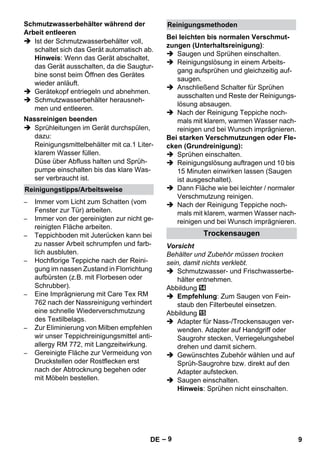 – 9 
 Ist der Schmutzwasserbehälter voll, 
schaltet sich das Gerät automatisch ab. 
Hinweis: Wenn das Gerät abschaltet, 
das Gerät ausschalten, da die Saugtur-bine 
sonst beim Öffnen des Gerätes 
wieder anläuft. 
 Gerätekopf entriegeln und abnehmen. 
 Schmutzwasserbehälter herausneh-men 
und entleeren. 
 Sprühleitungen im Gerät durchspülen, 
dazu: 
Reinigungsmittelbehälter mit ca.1 Liter-klarem 
Wasser füllen. 
Düse über Abfluss halten und Sprüh-pumpe 
einschalten bis das klare Was-ser 
verbraucht ist. 
– Immer vom Licht zum Schatten (vom 
Fenster zur Tür) arbeiten. 
– Immer von der gereinigten zur nicht ge-reinigten 
Fläche arbeiten. 
– Teppichboden mit Juterücken kann bei 
zu nasser Arbeit schrumpfen und farb-lich 
ausbluten. 
– Hochflorige Teppiche nach der Reini-gung 
im nassen Zustand in Florrichtung 
aufbürsten (z.B. mit Florbesen oder 
Schrubber). 
– Eine Imprägnierung mit Care Tex RM 
762 nach der Nassreinigung verhindert 
eine schnelle Wiederverschmutzung 
des Textilbelags. 
– Zur Eliminierung von Milben empfehlen 
wir unser Teppichreinigungsmittel anti-allergy 
RM 772, mit Langzeitwirkung. 
– Gereinigte Fläche zur Vermeidung von 
Druckstellen oder Rostflecken erst 
nach der Abtrocknung begehen oder 
mit Möbeln bestellen. 
Bei leichten bis normalen Verschmut-zungen 
(Unterhaltsreinigung): 
 Saugen und Sprühen einschalten. 
 Reinigungslösung in einem Arbeits-gang 
aufsprühen und gleichzeitig auf-saugen. 
 Anschließend Schalter für Sprühen 
ausschalten und Reste der Reinigungs-lösung 
absaugen. 
 Nach der Reinigung Teppiche noch-mals 
mit klarem, warmen Wasser nach-reinigen 
und bei Wunsch imprägnieren. 
Bei starken Verschmutzungen oder Fle-cken 
(Grundreinigung): 
 Sprühen einschalten. 
 Reinigungslösung auftragen und 10 bis 
15 Minuten einwirken lassen (Saugen 
ist ausgeschaltet). 
 Dann Fläche wie bei leichter / normaler 
Verschmutzung reinigen. 
 Nach der Reinigung Teppiche noch-mals 
mit klarem, warmen Wasser nach-reinigen 
und bei Wunsch imprägnieren. 
Vorsicht 
Behälter und Zubehör müssen trocken 
sein, damit nichts verklebt. 
 Schmutzwasser- und Frischwasserbe-hälter 
entnehmen. 
Abbildung 
 Empfehlung: Zum Saugen von Fein-staub 
den Filterbeutel einsetzen. 
Abbildung 
 Adapter für Nass-/Trockensaugen ver-wenden. 
Adapter auf Handgriff oder 
Saugrohr stecken, Verriegelungshebel 
drehen und damit sichern. 
 Gewünschtes Zubehör wählen und auf 
Sprüh-Saugrohre bzw. direkt auf den 
Adapter aufstecken. 
 Saugen einschalten. 
Hinweis: Sprühen nicht einschalten. 
Schmutzwasserbehälter während der 
Arbeit entleeren 
Nassreinigen beenden 
Reinigungstipps/Arbeitsweise 
Reinigungsmethoden 
Trockensaugen 
DE 9 
 