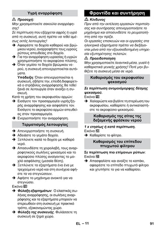 – 11 
 Προσοχή: 
Μην χρησιμοποιείτε σακούλα αναρρόφη- 
σης! 
Σε περίπτωση που εξέρχεται αφρός ή υγρό 
από τη συσκευή, αυτή πρέπει να τεθεί αμέ- 
σως εκτός λειτουργίας! 
 Αφαιρέστε τα δοχεία καθαρού και βρώ- 
μικου νερού, αναρροφήστε τους υγρούς 
ρύπους απευθείας στο δοχείο. 
 Για την αναρρόφηση υγρασίας ή υγρών 
χρησιμοποιήστε το ακροφύσιο πλύσης. 
 Όταν γεμίσει το δοχείο βρώμικου νε- 
ρού, η συσκευή απενεργοποιείται αυτό- 
ματα. 
Υπόδειξη: Όταν απενεργοποιείται η 
συσκευή, σβήστε την, επειδή διαφορετι- 
κά ο στρόβιλος αναρρόφησης θα τεθεί 
ξανά σε λειτουργία όταν ανοίξει η συ- 
σκευή. 
Kατά τη χρήση του ακροφυσίου αρμών: 
 Εισάγετε τον προσαρμογέα υγρής/ξη- 
ρής αναρρόφησης και ασφαλίστε τον. 
Εισάγετε το ακροφύσιο αρμών απευθεί- 
ας στον προσαρμογέα. 
 Ενεργοποιήστε την αναρρόφηση. 
 Απενεργοποιήστε τη συσκευή. 
 Αδειάστε το γεμάτο δοχείο. 
 Ξεπλύνετε καλά το δοχείο με καθαρό 
νερό. 
 Αποσυνδέστε τη χειρολαβή, τους αναρ- 
ροφητικούς σωλήνες ψεκασμού και το 
ακροφύσιο πλύσης ανοίγοντας το μο- 
χλό ασφάλισης (μεσαία θέση). 
 Ξεπλύνετε τα εξαρτήματα ένα ένα με 
τρεχούμενο νερό και στη συνέχεια αφή- 
στε τα να στεγνώσουν. 
 Αφήστε το μηχάνημα ανοικτό για να 
στεγνώσει. 
Εικόνα 
 Φύλαξη εξαρτημάτων: Ο ελαστικός σω- 
λήνας αναρρόφησης, οι σωλήνες αναρ- 
ρόφησης και τα εξαρτήματα μπορούν να 
στερεωθούν στη συσκευή με πρακτικό 
τρόπο, εξοικονομώντας χώρο. 
 Φύλαξη της συσκευής. Φυλάσσετε τη 
συσκευή σε ξηρό χώρο. 
 Κίνδυνος 
Πριν από την εκτέλεση εργασιών περιποίη- 
σης και συντήρησης απενεργοποιήστε το 
μηχάνημα και αποσυνδέστε το ρευματολή- 
πτη από την πρίζα. 
Οι εργασίες επισκευών και οι εργασίες στα 
ηλεκτρικά εξαρτήματα πρέπει να διεξάγο- 
νται μόνο από την εξουσιοδοτημένη υπηρε- 
σία εξυπηρέτησης πελατών. 
 Προειδοποίηση 
Μην χρησιμοποιείτε λειαντικά μέσα, γυαλί ή 
καθαριστικά γενικής χρήσης! Ποτέ μην βυ- 
θίζετε τη συσκευή μέσα σε νερό. 
Σε περίπτωση ανομοιόμορφης δέσμης 
ψεκασμού. 
Εικόνα 
 Χαλαρώστε και βγάλτε τη στερέωση του 
ακροφυσίου, καθαρίστε ή αντικαταστή- 
στε το ακροφύσιο ψεκασμού. 
1 x ετησίως ή κατά περίπτωση. 
Εικόνα 
 Καθαρίστε το φίλτρο. 
Σε περίπτωση πιο επίμονων ρύπων: 
Εικόνα 
 Απασφαλίστε και ανοίξτε το καπάκι, 
αφαιρέστε το επίπεδο πτυχωτό φίλτρο 
και χτυπήστε το για να καθαρίσει. 
Υγρή αναρρόφηση 
Τερματισμός λειτουργίας 
Φροντίδα και συντήρηση 
Καθαρισμός του ακροφυσίου 
ψεκασμού 
Καθαρισμός της σίτας της 
δεξαμενής φρέσκου νερού 
Καθαρισμός του επίπεδου 
πτυχωτού φίλτρου 
EL 91 
 
