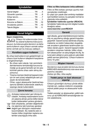 – 5 
Sayın müşterimiz, 
Cihazın ilk kullanımından önce 
bu orijinal kullanma kılavuzunu 
okuyun, bu kılavuza göre davranın ve daha 
sonra kullanım veya cihazın sonraki sahip-lerine 
vermek için bu kılavuzu saklayın. 
Bu cihaz özel kullanım için geliştirilmiştir ve 
cihazın ticari kullanım taleplerini karşılama-sı 
öngörülmemiştir. 
– Bu cihazı satın alarak, halı zeminlerin 
derinlemesine temizlendiği koruma te-mizliği 
ya da genel temizlik için bir püs-kürtmeli 
çekme cihazı satın almış olu-yorsunuz. 
– Yıkama memesi (teslimat kapsamında) 
için bir sert yüzey adaptörüyle sert yü-zeyler 
de temizlenebilir. 
– Cihaz, uygun aksesuarlar (teslimat kap-samına 
dahildir) kullanılarak ıslak/kuru 
süpürge olarak kullanılabilir. 
Ambalaj malzemeleri geri dönüş-tü-rülebilir. 
Ambalaj malzemelerini evini-zin 
çöpüne atmak yerine lütfen tekrar 
kullan labilecekleri yerlere gönderin. 
Eski cihazlarda, yeniden değerlendir-me 
işlemine tabi tutulması gereken 
değerli geri dönüşüm malzemeleri 
bulunmaktadır. Bu nedenle eski ci-hazları 
lütfen öngörülen toplama sis-temleri 
aracılığıyla imha edin. 
Filtre ve filtre torbası çevreye uyumlu mal-zemelerden 
üretilmiştir. 
Ev çöpü için yasak olan emilmiş maddeler 
içermedikleri sürece, bu parçalar normal ev 
çöpünde imha edilebilir. 
İçindekiler hakkında uyarılar (REACH) 
İçindekiler hakkında ayrıntılı bilgileri bulabi-leceğiniz 
adres: 
www.kaercher.com/REACH 
ılgili ülkede, genel distribitörümüzün belirle-miş 
ve yayınlamış olduğu garanti koşulları 
geçerlidir. Garanti süresi dahilinde cihazda, 
malzeme ve üretim hatasından oluşabile-cek 
arızaların giderilmesi tarafımızdan üc-retsiz 
olarak yapılır. Garanti kapsamındaki 
arızaların oluşması halinde, lütfen cihazı 
tüm aksesuarları ve satış belgesi ile (fiş, fa-tura) 
satın aldığınız yere yada en yakındaki 
yetkili servise götürünüz. Cihazın kullanım 
ömrü 10 yıldır. 
Sorularınız veya arızalar söz konusu olursa 
KÄRCHER distribütörümüz size seve seve 
yardımcı olacaktır. 
(Adres için Bkz. Arka sayfa) 
Cihazın güvenliğini olumsuz yönde etkile-memek 
için, sadece üreticinin onayladığı 
orijinal yedek parça ve aksesuarlar kulla-nın. 
Yedek parçalar ve aksesuarları yetkili satı-cınız 
ya da KÄRCHER temsilciliğinden te-min 
edebilirsiniz. 
İçindekiler 
Genel bilgiler . . . . . . . . . . . . . . TR . . .5 
Güvenlik uyarıları . . . . . . . . . . . TR . . .6 
Cihaz tanımı . . . . . . . . . . . . . . . TR . . .7 
Kullanımı . . . . . . . . . . . . . . . . . TR . . .7 
Koruma ve Bakım. . . . . . . . . . . TR . .10 
Arızalarda yardım. . . . . . . . . . . TR . .10 
Teknik Bilgiler . . . . . . . . . . . . . . TR . . 11 
Genel bilgiler 
Kurallara uygun kullanım 
Çevre koruma 
Filtre ve filtre torbasının imha edilmesi 
Garanti 
Müşteri hizmeti 
Yedek parça ve özel aksesuar 
siparişi 
TR 93 
 
