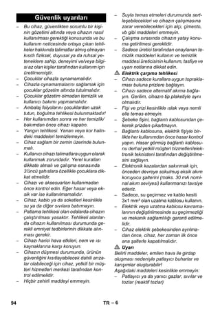 – 6 
– Bu cihaz, güvenlikten sorumlu bir kişi-nin 
gözetimi altında veya cihazın nasıl 
kullanılması gerektiği konusunda ve bu 
kullanım neticesinde ortaya çıkan tehli-keler 
hakkında talimatlar almış olmayan 
kısıtlı fiziksel, duyusal ya da ruhsal ye-teneklere 
sahip, deneyimi ve/veya bilgi-si 
az olan kişiler tarafından kullanım için 
üretilmemiştir. 
– Çocuklar cihazla oynamamalıdır. 
– Cihazla oynamamalarını sağlamak için 
çocuklar gözetim altında tutulmalıdır. 
– Çocuklar gözetim olmadan temizlik ve 
kullanıcı bakımı yapmamalıdır. 
– Ambalaj folyolarını çocuklardan uzak 
tutun, boğulma tehlikesi bulunmaktadır! 
– Her kullanımdan sonra ve her temizlik/ 
bakımdan önce cihazı kapatın. 
– Yangın tehlikesi. Yanan veya kor halin-deki 
maddeleri temizlemeyin. 
– Cihaz sağlam bir zemin üzerinde bulun-malı. 
– Kullanıcı cihazı talimatlara uygun olarak 
kullanmak zorundadır. Yerel kuralları 
dikkate almalı ve çalışma esnasında 
3'üncü şahıslara özellikle çocuklara dik-kat 
etmelidir. 
– Cihazı ve aksesuarları kullanmadan 
önce kontrol edin. Eğer hasar veya ek-sik 
var ise kullanılmamalıdır. 
– Cihaz, kablo ya da soketleri kesinlikle 
su ya da diğer sıvılara batırmayın. 
– Patlama tehlikesi olan odalarda cihazın 
çalıştırılması yasaktır. Tehlikeli alanlar-da 
cihazın kullanılması durumunda ge-rekli 
emniyet tedbirlerinin dikkate alın-ması 
gerekir. 
– Cihazı harici hava etkileri, nem ve ısı 
kaynaklarına karşı koruyun. 
– Cihazın düşmesi durumunda, ürünün 
güvenliğini kısıtlayabilecek dahili arıza-lar 
olabileceği için cihaz, yetkili bir müş-teri 
hizmetleri merkezi tarafından kon-trol 
edilmelidir. 
– Hiçbir zehirli maddeyi emmeyin. 
– Suyla temas etmeleri durumunda sert-leşebilecekleri 
ve cihazın çalışmasına 
zarar verebilecekleri için alçı, çimento, 
vb gibi maddeleri emmeyin. 
– Çalışma sırasında cihazın yatay konu-ma 
getirilmesi gereklidir. 
– Sadece üretici tarafından onaylanan te-mizlik 
maddeleri kullanın ve temizlik 
maddesi üreticisinin kullanım, tasfiye ve 
uyarı notlarına dikkat edin. 
 Elektrik çarpma tehlikesi 
– Cihazı sadece kurallara uygun toprakla-ması 
buluna prizlere bağlayın. 
– Cihazı sadece alternatif akıma bağla-yın. 
Gerilim, cihazın tip plaketiyle aynı 
olmalıdır. 
– Fişi ve prizi kesinlikle ıslak veya nemli 
elle temas etmeyin. 
– Şebeke fişini, bağlantı kablosundan çe-kerek 
prizden çıkartmayın. 
– Bağlantı kablosuna, elektrik fişiyle bir-likte 
her kullanımdan önce hasar kontrol 
yapın. Hasar görmüş bağlantı kablosu-nu 
derhal yetkili müşteri hizmetleri/elek-tronik 
teknisteni tarafından değiştirilme-sini 
sağlayın. 
– Elektronik kazalardan sakınmak için, 
önceden devreye sokulmuş eksik akım 
koruyucu şalterini (maks. 30 mA nomi-nal 
akım seviyesi) kullanmanızı tavsiye 
ederiz. 
– Sadece, su geçirmez ve kablo kesiti 
3x1 mm² olan uzatma kablosu kullanın. 
– Elektrik veya uzatma kablosu kavrama-larının 
değiştirilmesinde su geçirmezliği 
ve mekanik sağlamlılığı garanti edilme-lidir. 
– Cihaz elektrik şebekesinden ayrılma-dan 
önce, cihaz, her zaman ilk önce 
ana şalterle kapatılmalıdır. 
 Uyarı 
Belirli maddeler, emilen hava ile girdap 
oluşması nedeniyle patlayıcı buharlar ve 
karışımlar oluşturabilir! 
Aşağıdaki maddeleri kesinlikle emmeyin: 
– Patlayıcı ya da yanıcı gazlar, sıvılar ve 
tozlar (reaktif tozlar) 
Güvenlik uyarıları 
94 TR 
 
