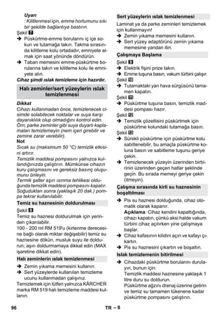 – 8 
Uyarı 
: Kilitlenmesi için, emme hortumunu sıkı 
bir şekilde bağlantıya bastırın. 
Şekil 
 Püskürtme-emme borularını iç içe so-kun 
ve tutamağa takın. Takma sırasın-da 
kilitleme kolu ortadadır, emniyete al-mak 
için saat yönünde döndürün. 
 Taban memesini emme-püskürtme bo-rularına 
takın ve kilitleme kolu ile emni-yete 
alın. 
Cihaz şimdi ıslak temizleme için hazırdır. 
Dikkat 
Cihazı kullanmadan önce, temizlenecek ci-simde 
solabilecek noktalar ve suya karşı 
dayanıklılık olup olmadığını kontrol edin. 
Örn; parke zeminler gibi suya duyarlı kapla-maları 
temizlemeyin (nem içeri girebilir ve 
zemine zarar verebilir). 
Not 
Sıcak su (maksimum 50 °C) temizlik etkisi-ni 
artırır. 
Temizlik maddesi pompasını yalnızca kul-landığınızda 
çalıştırın. Mümkünse cihazın 
kuru çalışmasını ve gereksiz basınç oluşu-munu 
önleyin. 
Termik şalter aşırı ısınma tehlikesi oldu-ğunda 
temizlik maddesi pompasını kapatır. 
Soğuduktan sonra (yaklaşık 20 dak.) pom-pa 
tekrar kullanılabilir. 
Şekil 
Temiz su haznesi doldurulmak için yerin-den 
çıkarılabilir. 
100 - 200 ml RM 519'u (kirlenme derecesi-ne 
bağlı olarak miktar değişebilir) temiz su 
haznesine dökün, musluk suyu ile doldu-run; 
aşırı doldurmamaya dikkat edin (MAX 
işaretine dikkat edin). 
 Zemin yıkama memesini kullanın. 
 Sert yüzeylerde kullanılan temizleme 
ucunu kullanmadan çalışınız. 
Temizlemek için lütfen yalnızca KÄRCHER 
marka RM 519 halı temizleme maddesi kul-lanın. 
Laminat ya da parke zeminleri temizlemek 
için kullanmayın! 
 Zemin yıkama memesini kullanın. 
 Sert yüzey adaptörünü zemin yıkama 
memesine yandan itin. 
Şekil 
 Elektrik fişini prize takın. 
 Emme tuşuna basın, vakum türbini çalışır. 
Şekil 
 Tutamaktaki yan hava sürgüsünü tama-men 
kapatın. 
Şekil 
 Püskürtme tuşuna basın, temizlik mad-desi 
pompası hazır. 
Şekil 
 Temizlik çözeltisini püskürtmek için 
püskürtme kolundaki tutamağa basın. 
Şekil 
 Sürekli püskürtme için püskürtme kolu 
sabitlenebilir, bu amaçla püskürtme ko-luna 
basın ve sabitleme tuşunu geriye 
çekin. 
 Temizlenecek yüzeyin üzerinden birbi-rinin 
üzerinden geçen hatlar şeklinde 
geçin. Bu sırada memeyi geriye çekin 
(itmeyin). 
 Pis su haznesi dolduğunda, cihaz oto-matik 
olarak kapanır. 
Açıklama: Cihaz kendini kapattığında, 
cihazı kapatın, çünkü aksi halde vakum 
türbini cihaz açılırken yine çalışmaya 
başlar. 
 Cihaz kafasının kilidini açın ve kafayı çı-kartın. 
 Pis su haznesini çıkartın ve boşaltın. 
 Cihazdaki püskürtme borularını durula-yın, 
bunun için: 
Temizlik maddesi haznesine yaklaşık 1 
litre duru su doldurun. 
Püskürtme ağzını drenaj üzerine getirin 
ve temiz su tamamen tükenene kadar 
püskürtme pompasını çalıştırın. 
Halı zeminler/sert yüzeylerin ıslak 
temizlenmesi 
Temiz su haznesinin doldurulması 
Halı zeminlerin ıslak temizlenmesi 
Sert yüzeylerin ıslak temizlenmesi 
Çalışmaya Başlama 
Çalışma sırasında kirli su haznesinin 
boşaltılması 
Islak temizlemenin bitirilmesi 
96 TR 
 