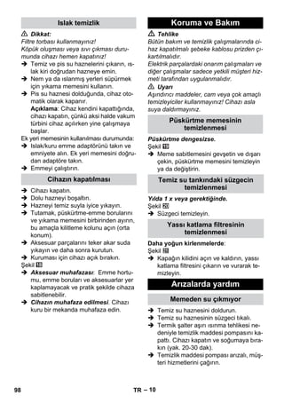 – 10 
 Dikkat: 
Filtre torbası kullanmayınız! 
Köpük oluşması veya sıvı çıkması duru-munda 
cihazı hemen kapatınız! 
 Temiz ve pis su haznelerini çıkarın, ıs-lak 
kiri doğrudan hazneye emin. 
 Nem ya da ıslanmış yerleri süpürmek 
için yıkama memesini kullanın. 
 Pis su haznesi dolduğunda, cihaz oto-matik 
olarak kapanır. 
Açıklama: Cihaz kendini kapattığında, 
cihazı kapatın, çünkü aksi halde vakum 
türbini cihaz açılırken yine çalışmaya 
başlar. 
Ek yeri memesinin kullanılması durumunda: 
 Islak/kuru emme adaptörünü takın ve 
emniyete alın. Ek yeri memesini doğru-dan 
adaptöre takın. 
 Emmeyi çalıştırın. 
 Cihazı kapatın. 
 Dolu hazneyi boşaltın. 
 Hazneyi temiz suyla iyice yıkayın. 
 Tutamak, püskürtme-emme borularını 
ve yıkama memesini birbirinden ayırın, 
bu amaçla kilitleme kolunu açın (orta 
konum). 
 Aksesuar parçalarını teker akar suda 
yıkayın ve daha sonra kurutun. 
 Kuruması için cihazı açık bırakın. 
Şekil 
 Aksesuar muhafazası: Emme hortu-mu, 
emme boruları ve aksesuarlar yer 
kaplamayacak ve pratik şekilde cihaza 
sabitlenebilir. 
 Cihazın muhafaza edilmesi. Cihazı 
kuru bir mekanda muhafaza edin. 
 Tehlike 
Bütün bakım ve temizlik çalışmalarında ci-haz 
kapatılmalı şebeke kablosu prizden çı-kartılmalıdır. 
Elektrik parçalardaki onarım çalışmaları ve 
diğer çalışmalar sadece yetkili müşteri hiz-meti 
tarafından uygulanmalıdır. 
 Uyarı 
Aşındırıcı maddeler, cam veya çok amaçlı 
temizleyiciler kullanmayınız! Cihazı asla 
suya daldırmayınız. 
Püskürtme dengesizse. 
Şekil 
 Meme sabitlemesini gevşetin ve dışarı 
çekin, püskürtme memesini temizleyin 
ya da değiştirin. 
Yılda 1 x veya gerektiğinde. 
Şekil 
 Süzgeci temizleyin. 
Daha yoğun kirlenmelerde: 
Şekil 
 Kapağın kilidini açın ve kaldırın, yassı 
katlama filtresini çıkarın ve vurarak te-mizleyin. 
 Temiz su haznesini doldurun. 
 Temiz su haznesinin süzgeci tıkalı. 
 Termik şalter aşırı ısınma tehlikesi ne-deniyle 
temizlik maddesi pompasını ka-pattı. 
Cihazı kapatın ve soğumaya bıra-kın 
(yak. 20-30 dak). 
 Temizlik maddesi pompası arızalı, müş-teri 
hizmetlerini çağırın. 
Islak temizlik 
Cihazın kapatılması 
Koruma ve Bakım 
Püskürtme memesinin 
temizlenmesi 
Temiz su tankındaki süzgecin 
temizlenmesi 
Yassı katlama filtresinin 
temizlenmesi 
Arızalarda yardım 
Memeden su çıkmıyor 
98 TR 
 