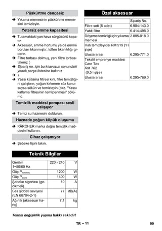 – 11 
Püskürtme dengesiz 
 Yıkama memesinin püskürtme meme-sini 
temizleyin. 
Yetersiz emme kapasitesi 
 Tutamaktaki yan hava sürgüsünü kapa-tın. 
 Aksesuar, emme hortumu ya da emme 
boruları tıkanmıştır, lütfen tıkanıklığı gi-derin. 
 Filtre torbası dolmuş, yeni filtre torbası 
takınız ( 
 Sipariş no. için bu kılavuzun sonundaki 
yedek parça listesine bakınız 
 ). 
 Yassı katlama filtresi kirli, filtre temizliği-ni 
çalıştırın, yoğun kirlenme söz konu-suysa 
sökün ve temizleyin (bkz. Yassı 
katlama filtresinin temizlenmesi bölü-mü. 
Temizlik maddesi pompası sesli 
çalışıyor 
 Temiz su haznesini doldurun. 
Haznede yoğun köpük oluşumu 
 KÄRCHER marka doğru temizlik mad-desini 
kullanın. 
Cihaz çalışmıyor 
 Şebeke fişini takın. 
Teknik Bilgiler 
Gerilim 
1~50/60 Hz 
220 - 240 V 
Güç PNOMİNAL 1200 W 
Güç PMAKS 1400 W 
Şebeke sigortası (ge-cikmeli) 
10 A 
Ses şiddeti seviyesi 
(EN 60704-2-1) 
77 dB(A) 
Ağırlık (aksesuar ha-riç) 
7,1 kg 
Teknik değişiklik yapma hakkı saklıdır! 
Özel aksesuar 
Sipariş No. 
Filtre seti (5 adet) 6.904-143.0 
Yatık filtre 6.414-498.0 
Döşeme temizliği için yıkama 
memesi 
2.885-018.0 
Halı temizleyicisi RM 519 (1 l 
şişe) 
Uluslararası 6.295-771.0 
Tekstil emprenye maddesi 
Care Tex 
RM 762 
(0,5 l şişe) 
Uluslararası 6.295-769.0 
TR 99 
 