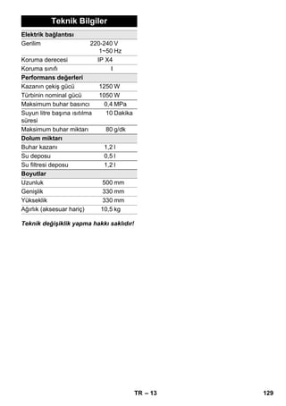 – 13 
Teknik Bilgiler 
Elektrik bağlantısı 
Gerilim 220-240 
1~50 
V 
Hz 
Koruma derecesi IP X4 
Koruma sınıfı I 
Performans değerleri 
Kazanın çekiş gücü 1250W 
Türbinin nominal gücü 1050W 
Maksimum buhar basıncı 0,4 MPa 
Suyun litre başına ısıtılma 
süresi 
10 Dakika 
Maksimum buhar miktarı 80 g/dk 
Dolum miktarı 
Buhar kazanı 1,2l 
Su deposu 0,5 l 
Su filtresi deposu 1,2 l 
Boyutlar 
Uzunluk 500 mm 
Genişlik 330 mm 
Yükseklik 330 mm 
Ağırlık (aksesuar hariç) 10,5 kg 
Teknik değişiklik yapma hakkı saklıdır! 
TR 129 
 