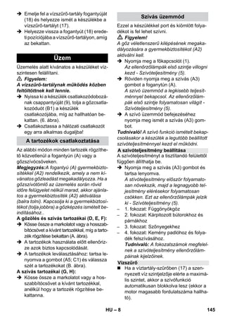 – 8 
 Emelje fel a vízszűrő-tartály fogantyúját 
(18) és helyezze ismét a készülékbe a 
vízszűrő-tartályt (17). 
 Helyezze vissza a fogantyút (18) erede-ti 
pozíciójába a vízszűrő-tartályon, amíg 
az bekattan. 
Üzemelés alatt kívánatos a készüléket víz-szintesen 
felállítani. 
 Figyelem: 
A vízszűrő-tartálynak működés közben 
feltöltöttnek kell lennie. 
 Nyissa ki a készülék csatlakozódobozá-nak 
csappantyúját (9), tolja a gőzcsatla-kozóduót 
(B1) a készülék 
csatlakozójába, míg az hallhatóan be-kattan. 
(6. ábra). 
 Csatlakoztassa a hálózati csatlakozót 
egy arra alkalmas dugaljba! 
Az alábbi módon minden tartozék rögzíthe-tő 
közvetlenül a fogantyún (A) vagy a 
gőzszívócsöveken. 
Megjegyzés:A fogantyú (A) gyermekbizto-sítékkel 
(A2) rendelkezik, amely a nem kí-vánatos 
gőzleadást megakadályozza. Ha a 
gőzszívótömlő az üzemelés során rövid 
időre felügyelet nélkül marad, akkor ajánla-tos 
a gyermekbiztosíték (A2) aktiválása 
(balra tolni). Kapcsolja ki a gyermekbiztosí-tékot 
(tolja jobbra) a gőzképzés ismételt be-indításához.. 
A gőzölés és szívás tartozékai (D, E, F): 
 Kösse össze a markolatot vagy a hosszab-bítócsövet 
a kívánt tartozékkal, míg a tarto-zék 
rögzítése bekattan (A. ábra). 
 A tartozékok használata előtt ellenőriz-ze 
azok biztos kapcsolódását. 
 A tartozékok leválasztásához: tartsa le-nyomva 
a gombot (A5; C1) és válassza 
szét a tartozékokat (B. ábra). 
A szívás tartozékai (G, H): 
 Kösse össze a markolatot vagy a hos-szabbítócsövet 
a kívánt tartozékkal, 
anélkül hogy a tartozék rögzítése be-kattanna. 
Ezzel a készülékkel port és kiömlött folya-dékot 
is fel lehet szívni. 
 Figyelem! 
A gőz véletlenszerű kilépésének megaka-dályozására 
a gyermekbiztosítékot (A2) 
aktiválni kell. 
 Nyomja meg a főkapcsolót (1). 
Az ellenőrzőlámpák első szintje villogni 
kezd - Szívóteljesítmény (5). 
 Röviden nyomja meg a szívás (A3) 
gombot a foganytún (A). 
A szívó üzemmód a legkisebb teljesít-ménnyel 
bekapcsol. Az ellenőrzőlám-pák 
első szintje folyamatosan világít - 
Szívóteljesítmény (5). 
 A szívó üzemmód befejezéséhez 
nyomja meg ismét a szívás (A3) gom-bot. 
Tudnivaló! A szívó funkció ismételt bekap-csolásakor 
a készülék a legutóbb beállított 
szívóteljesítménnyel kezd el működni. 
A szívóteljesítményt a tisztítandó felülettől 
függően állíthatja be. 
 Nyomja meg a szívás (A3) gombot és 
tartsa lenyomva. 
A stívóteljesítmény először folyamato-san 
növekszik, majd a legnagyobb tel-jesítmény 
elérésekor folyamatosan 
csökken. Ezt az ellenőrzőlámpák jelzik 
ki - Szívóteljesítmény (5). 
– 1. fokozat: Függönyökgöz 
– 2. fokozat: Kárpitozott bútorokhoz és 
párnákhoz 
– 3. fokozat: Szőnyegekhez 
– 4. fokozat: Kemény padlóhoz és folya-dék 
felszívásához. 
Tudnivaló: A fokozatszámok megfelel-nek 
a szívóteljesítmény ellenőrzőlám-páinak 
kijelzőinek. 
 Ha a víztartály-szűrőben (17) a szen-nyezett 
víz szintjelzője elérte a maximá-lis 
szintet, akkor a szívófunkció 
automatikusan blokkolva lesz (ekkor a 
motor magasabb fordulatszáma hallha-tó). 
Üzem 
A tartozékok csatlakoztatása 
Szívás üzemmód 
A szívóteljesítmény beállítása 
Vízszűrő 
HU 145 
 