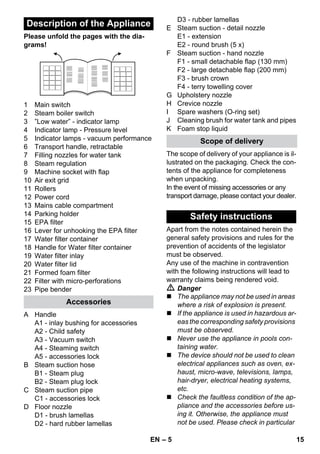 – 5 
Please unfold the pages with the dia-grams! 
1 Main switch 
2 Steam boiler switch 
3 ”Low water” - indicator lamp 
4 Indicator lamp - Pressure level 
5 Indicator lamps - vacuum performance 
6 Transport handle, retractable 
7 Filling nozzles for water tank 
8 Steam regulation 
9 Machine socket with flap 
10 Air exit grid 
11 Rollers 
12 Power cord 
13 Mains cable compartment 
14 Parking holder 
15 EPA filter 
16 Lever for unhooking the EPA filter 
17 Water filter container 
18 Handle for Water filter container 
19 Water filter inlay 
20 Water filter lid 
21 Formed foam filter 
22 Filter with micro-perforations 
23 Pipe bender 
A Handle 
A1 - inlay bushing for accessories 
A2 - Child safety 
A3 - Vacuum switch 
A4 - Steaming switch 
A5 - accessories lock 
B Steam suction hose 
B1 - Steam plug 
B2 - Steam plug lock 
C Steam suction pipe 
C1 - accessories lock 
D Floor nozzle 
D1 - brush lamellas 
D2 - hard rubber lamellas 
D3 - rubber lamellas 
E Steam suction - detail nozzle 
E1 - extension 
E2 - round brush (5 x) 
F Steam suction - hand nozzle 
F1 - small detachable flap (130 mm) 
F2 - large detachable flap (200 mm) 
F3 - brush crown 
F4 - terry towelling cover 
G Upholstery nozzle 
H Crevice nozzle 
I Spare washers (O-ring set) 
J Cleaning brush for water tank and pipes 
K Foam stop liquid 
The scope of delivery of your appliance is il-lustrated 
on the packaging. Check the con-tents 
of the appliance for completeness 
when unpacking. 
In the event of missing accessories or any 
transport damage, please contact your dealer. 
Apart from the notes contained herein the 
general safety provisions and rules for the 
prevention of accidents of the legislator 
must be observed. 
Any use of the machine in contravention 
with the following instructions will lead to 
warranty claims being rendered void. 
 Danger 
 The appliance may not be used in areas 
where a risk of explosion is present. 
 If the appliance is used in hazardous ar-eas 
the corresponding safety provisions 
must be observed. 
 Never use the appliance in pools con-taining 
water. 
 The device should not be used to clean 
electrical appliances such as oven, ex-haust, 
micro-wave, televisions, lamps, 
hair-dryer, electrical heating systems, 
etc. 
 Check the faultless condition of the ap-pliance 
and the accessories before us-ing 
it. Otherwise, the appliance must 
not be used. Please check in particular 
Description of the Appliance 
Accessories 
Scope of delivery 
Safety instructions 
EN 15 
 