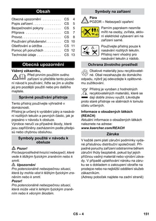 – 4 
Vážený zákazníku, 
Před prvním použitím svého 
zařízení si přečtěte tento původ-ní 
návod k používání, řiďte se jím a uložte 
jej pro pozdější použití nebo pro dalšího 
majitele. 
Tento přístroj používejte výhradně v 
domácnosti. 
Přístroj je určený k vyrábění páry a nasává-ní 
rozlitých tekutin a pevných částic, jak je 
popsáno v návodu k obsluze. 
Výrobce neručí za případné škody, které 
jsou zapříčiněny zacházením podle předpi-sů 
nebo chybnou obsluhou. 
 Pozor! 
Pro bezprostředně hrozící nebezpečí, které 
vede k těžkým fyzickým zraněním nebo k 
smrti. 
 Upozornění 
Pro potencionálně nebezpečnou situaci, 
která by mohla vést k těžkým fyzickým zra-něním 
nebo k smrti. 
Pozor! 
Pro potencionálně nebezpečnou situaci, 
která může vést k lehkým fyzickým zraně-ním 
nebo k věcným škodám. 
Pára 
POZOR – Nebezpečí opaření 
Parním paprskem nesmíte 
mířit na osoby, zvířata, aktiv-ní 
elektrické vybavení ani na 
zařízení samé. 
Používejte přístroj pouze k 
nasávání rozlitých tekutin. 
Přístroj není vhodný pro 
nasávání tekutin z nádob. 
Obalové materiály jsou recyklovatel-né. 
Obal nezahazujte do domácího 
odpadu, nýbrž jej odevzdejte k opětovné-mu 
zužitkování. 
Přístroj je vyroben z hodnotných 
recyklovatelných materiálů, které se 
dají dobře znovu využít. Likvidujte 
proto staré přístroje ve sběrnách k tomuto 
účelu určených. 
Informace o obsažených látkách 
(REACH) 
Aktuální informace o obsažených látkách 
naleznete na adrese: 
www.kaercher.com/REACH 
V každé zemi platí záruční podmínky vyda-né 
příslušnou distribuční společností. Pří-padné 
poruchy zařízení odstraníme během 
záruční lhůty bezplatně, pokud byl jejich 
příčinou vadný materiál nebo výrobní záva-dy. 
V případě uplatňování nároku na záru-ku 
se s dokladem o zakoupení obraťte na 
prodejce nebo na nejbližší oddělení služeb 
zákazníkům. 
(Adresy poboček najdete na zadní straně) 
Obsah 
Obecná upozornění . . . . . . . . . . CS 4 
Popis zařízení . . . . . . . . . . . . . . . CS 5 
Bezpečnostní pokyny . . . . . . . . . CS 5 
Příprava . . . . . . . . . . . . . . . . . . . CS 7 
Provoz. . . . . . . . . . . . . . . . . . . . . CS 8 
Používání příslušenství. . . . . . . . CS 10 
Ošetřování a údržba . . . . . . . . . . CS 11 
Pomoc při poruchách . . . . . . . . . CS 12 
Technické údaje . . . . . . . . . . . . . CS 13 
Obecná upozornění 
Správné používání přístroje 
Symboly použité v návodu k 
obsluze 
Symboly na zařízení 
Ochrana životního prostředí 
Záruka 
CS 151 
 