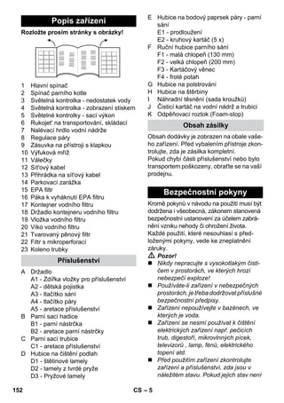 – 5 
Rozložte prosím stránky s obrázky! 
1 Hlavní spínač 
2 Spínač parního kotle 
3 Světelná kontrolka - nedostatek vody 
4 Světelná kontrolka - zobrazení stiskem 
5 Světelné kontrolky - sací výkon 
6 Rukojet' na transportování, skládací 
7 Nalévací hrdlo vodní nádrže 
8 Regulace páry 
9 Zásuvka na přístroji s klapkou 
10 Výfuková mříž 
11 Válečky 
12 Sít'ový kabel 
13 Přihrádka na sít'ový kabel 
14 Parkovací zarážka 
15 EPA filtr 
16 Páka k vyháknutí EPA filtru 
17 Kontejner vodního filtru 
18 Držadlo kontejneru vodního filtru 
19 Vložka vodního filtru 
20 Víko vodního filtru 
21 Tvarovaný pěnový filtr 
22 Filtr s mikroperforací 
23 Koleno trubky 
A Držadlo 
A1 - Zdířka vložky pro příslušenství 
A2 - dětská pojistka 
A3 - tlačítko sání 
A4 - tlačítko páry 
A5 - aretace příslušenství 
B Parní sací hadice 
B1 - parní nástrčka 
B2 - aretace parní nástrčky 
C Parní sací trubice 
C1 - aretace příslušenství 
D Hubice na čištění podlah 
D1 - štětinové lamely 
D2 - lamely z tvrdé pryže 
D3 - Pryžové lamely 
E Hubice na bodový paprsek páry - parní 
sání 
E1 - prodloužení 
E2 - kruhový kartáč (5 x) 
F Ruční hubice parního sání 
F1 - malá chlopeň (130 mm) 
F2 - velká chlopeň (200 mm) 
F3 - Kartáčový věnec 
F4 - froté potah 
G Hubice na polstrování 
H Hubice na štěrbiny 
I Náhradní těsnění (sada kroužků) 
J Čisticí kartáč na vodní nádrž a trubici 
K Odpěňovací roztok (Foam-stop) 
Obsah dodávky je zobrazen na obale vaše-ho 
zařízení. Před vybalením přístroje zkon-trolujte, 
zda je zásilka kompletní. 
Pokud chybí části příslušenství nebo bylo 
transportem poškozeny, obraťte se na vaší 
prodejnu. 
Kromě pokynů v návodu na použití musí být 
dodržena i všeobecná, zákonem stanovená 
bezpečnostní ustanovení za účelem zabrá-nění 
vzniku nehody či ohrožení života. 
Každé použití, které nesouhlasí s před-loženými 
pokyny, vede ke zneplatnění 
záruky. 
 Pozor! 
 Nikdy nepracujte s vysokotlakým čisti-čem 
v prostorách, ve kterých hrozí 
nebezpečí exploze! 
 Používáte-li zařízení v nebezpečných 
prostorách, je třeba dodržovat příslušné 
bezpečnostní předpisy. 
 Zařízení nepoužívejte v bazénech, ve 
kterých je voda. 
 Zařízení se nesmí používat k čištění 
elektrických zařízení např. pečicích 
trub, digestoří, mikrovlnných pícek, 
televizorů , lamp, fénů, elektrického 
topení atd. 
 Před použitím zařízení zkontrolujte 
zařízení a příslušenství, zda jsou v 
náležitém stavu. Pokud jejich stav není 
Popis zařízení 
Příslušenství 
Obsah zásilky 
Bezpečnostní pokyny 
152 CS 
 