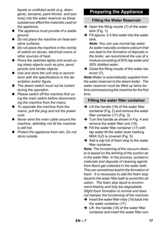 – 7 
liquids or undiluted acids (e.g. deter-gents, 
benzene, paint thinner, and ace-tone) 
into the water reservoir as these 
substances affect the materials used on 
the appliance. 
 The appliance must provide of a stable 
ground. 
 Do not place the machine on heat-sen-sitive 
surfaces. 
 Do not place the machine in the vicinity 
of swtich-on stoves, electrical ovens or 
other sources of heat. 
 Press the switches lightly and avoid us-ing 
sharp objects such as pins, pens/ 
pencils and similar objects. 
 Use and store the unit only in accord-ance 
with the specifications in the de-scription 
and/or figure. 
 The steam switch must not be locked 
during the operation. 
 Please switch off the machine first us-ing 
the main switch before disconnect-ing 
the machine from the mains. 
 To separate the machine from the 
mains, pull the plug and not the power 
cord. 
 Never wind the main cable around the 
machine, definitely not till the machine 
is still hot. 
 Protect the appliance from rain. Do not 
store outside. 
Preparing the Appliance 
Filling the Water Reservoir 
 Open the filling nozzle (7) of the water 
tank (Fig. 1). 
 Fill approx. 0.5 litre water into the water 
tank. 
Note: You can use normal tap water. 
As water naturally contains calcium that 
can lead to the formation of deposits in 
the boiler, we recommend the use of a 
mixture consisting of 50% tap water and 
50% distilled water. 
 Close the filling nozzle of the water res-ervoir 
(7). 
Note:Water is automatically supplied from 
the water reservoir to the steam boiler. The 
water reservoir must be filled up twice be-fore 
commissioning the machine for the first 
time. 
Filling the water filter container 
 Lift the handle (18) of the water filter 
container (Fig. 2) and remove the water 
filter container (17) (Fig. 3). 
 Turn the handle as shown in Fig. 4 and 
remove the water filter unit (19). 
 Fill the water filter container (17) with 
tap water till the water level marking 
MAX H2O is covered (Fig. 5). 
 Add a cap full of foam stop to the water 
filter container. 
Note: The functioning of the vacuum clean-er 
is based on the whirling of the suction air 
in the water filter. In the process, sucked-in 
materials and deposits of cleaning agents 
from floors get collected in the water bath. 
This can sometimes lead to the formation of 
foam. It is necessary to add the foam stop 
liquid to the water filter bath to avoid this sit-uation. 
The foam stop liquid is environ-ment- 
friednly and fully bio-degradable. 
Slight foam formation is normal and does 
not hamper the functioning of the machine. 
 Insert the water filter inlay (19) back into 
the water container (17). 
 Lift the handle (18) of the water filter 
container and insert the water filter con- 
EN 17 
 
