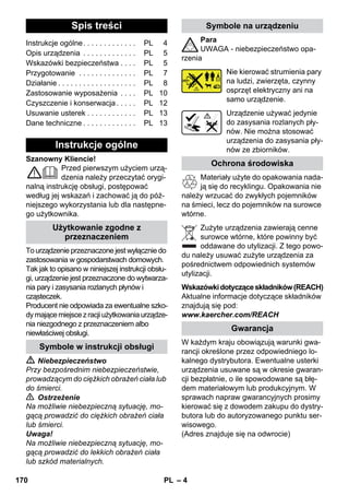 – 4 
Szanowny Kliencie! 
Przed pierwszym użyciem urzą-dzenia 
należy przeczytać orygi-nalną 
instrukcję obsługi, postępować 
według jej wskazań i zachować ją do póź-niejszego 
wykorzystania lub dla następne-go 
użytkownika. 
To urządzenie przeznaczone jest wyłącznie do 
zastosowania w gospodarstwach domowych. 
Tak jak to opisano w niniejszej instrukcji obsłu-gi, 
urządzenie jest przeznaczone do wytwarza-nia 
pary i zasysania rozlanych płynów i 
cząsteczek. 
Producent nie odpowiada za ewentualne szko-dy 
mające miejsce z racji użytkowania urządze-nia 
niezgodnego z przeznaczeniem albo 
niewłaściwej obsługi. 
 Niebezpieczeństwo 
Przy bezpośrednim niebezpieczeństwie, 
prowadzącym do ciężkich obrażeń ciała lub 
do śmierci. 
 Ostrzeżenie 
Na możliwie niebezpieczną sytuację, mo-gącą 
prowadzić do ciężkich obrażeń ciała 
lub śmierci. 
Uwaga! 
Na możliwie niebezpieczną sytuację, mo-gącą 
prowadzić do lekkich obrażeń ciała 
lub szkód materialnych. 
Para 
UWAGA - niebezpieczeństwo opa-rzenia 
Nie kierować strumienia pary 
na ludzi, zwierzęta, czynny 
osprzęt elektryczny ani na 
samo urządzenie. 
Urządzenie używać jedynie 
do zasysania rozlanych pły-nów. 
Nie można stosować 
urządzenia do zasysania pły-nów 
ze zbiorników. 
Materiały użyte do opakowania nada-ją 
się do recyklingu. Opakowania nie 
należy wrzucać do zwykłych pojemników 
na śmieci, lecz do pojemników na surowce 
wtórne. 
Zużyte urządzenia zawierają cenne 
surowce wtórne, które powinny być 
oddawane do utylizacji. Z tego powo-du 
należy usuwać zużyte urządzenia za 
pośrednictwem odpowiednich systemów 
utylizacji. 
Wskazówki dotyczące składników (REACH) 
Aktualne informacje dotyczące składników 
znajdują się pod: 
www.kaercher.com/REACH 
W każdym kraju obowiązują warunki gwa-rancji 
określone przez odpowiedniego lo-kalnego 
dystrybutora. Ewentualne usterki 
urządzenia usuwane są w okresie gwaran-cji 
bezpłatnie, o ile spowodowane są błę-dem 
materiałowym lub produkcyjnym. W 
sprawach napraw gwarancyjnych prosimy 
kierować się z dowodem zakupu do dystry-butora 
lub do autoryzowanego punktu ser-wisowego. 
(Adres znajduje się na odwrocie) 
Spis treści 
Instrukcje ogólne. . . . . . . . . . . . . PL 4 
Opis urządzenia . . . . . . . . . . . . . PL 5 
Wskazówki bezpieczeństwa . . . . PL 5 
Przygotowanie . . . . . . . . . . . . . . PL 7 
Działanie . . . . . . . . . . . . . . . . . . . PL 8 
Zastosowanie wyposażenia . . . . PL 10 
Czyszczenie i konserwacja . . . . . PL 12 
Usuwanie usterek . . . . . . . . . . . . PL 13 
Dane techniczne . . . . . . . . . . . . . PL 13 
Instrukcje ogólne 
Użytkowanie zgodne z 
przeznaczeniem 
Symbole w instrukcji obsługi 
Symbole na urządzeniu 
Ochrona środowiska 
Gwarancja 
170 PL 
 