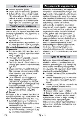 – 10 
 Naciśnij wyłącznik główny (1). 
 Wyjmij przewód zasilania z gniazdka. 
 Odłącz wtyczkę przewodu parowego 
(B1) od urządzenia. Trzymaj wciśniętą 
blokadę wtyczki przewodu parowego 
(B1) i wyjmij wtyczkę przewodu paro-wego 
z gniazda urządzenia (rys. 6a). 
Wskazówka:Zanim odłożysz urządzenie, 
zawsze wyczyść najpierw wszystkie użyte 
elementy wyposażenia oraz pojemnik z fil-trem 
wody (17). 
 Oddziel wszystkie części elementów 
wyposażenia. 
 Wypłukać elementy wyposażenia czy-stą 
wodą i pozwolić na ich wyschnięcie. 
 Podnieś uchwyt (18) pojemnika z filtrem 
wody (rys. 2) i wyjmij pojemnik z filtrem 
wody (17) (rys. 3). 
 Przekręć uchwyt w sposób pokazany 
na rys. 4 i wyjmij filtr wody (19). 
 Opróżnij pojemnik z filtrem wody prze-chylając 
go w kierunku części zlewowej 
(rys. 10). 
 Ciągnij kolanko rurowe (23) z obudowy 
filtra z siatką z mikroperforacjami (22) 
aż do momentu, gdy zostanie ono w 
pełni wyjęte (rys. 11a). 
 Usuń wszystkie części i wypłucz je 
wodą bieżącą. (Jeżeli filtr wykazuje 
uszkodzenia, wymień go. W celu zaku-pić 
nowego filtra, skontaktuj się z auto-ryzowanym 
punktem serwisu). 
 Włóż wkład filtra wody (19) z powrotem 
do pojemnika z filtrem wody (17). 
 Uwaga! 
Zważaj na to, by strzałka na kolanku ruro-wym 
(23) zgadzała się z oznaczeniem na 
filtrze z mikroperforacjami (22) (rys. 11b). 
 Zwiń kabel sieciowy w równomierny 
sposób i włóż go do schowka na kabel 
zasilania (13) (rys. 8). 
 Ustaw pojemnik z filtrem wody (17) zno-wu 
w swoim miejscu i zważaj na to, by 
był on właściwie umieszczony. 
Przed czyszczeniem skóry, szczególnych 
materiałów i powierzchni drewnianych, nale-ży 
przeczytać instrukcję producenta i zawsze 
najpierw dokonać próby na ukrytym miejscu 
albo na próbce. Pozwól wyschnąć czyszczo-nej 
powierzchni i sprawdź, czy nie miały miej-sca 
zmiany w kolorze lub kształcie. 
Zaleca się, by czyszczenie powierzchni 
drewnianych (mebli, drzwi itd.) przeprowa-dzać 
szczególnie ostrożnie, gdyż za długie 
używanie pary może uszkodzić warstwy 
wosku, połysk albo kolor powierzchni. Z 
tego względu zaleca się używać parę do 
czyszczenia takich powierzchni jedynie w 
krótkich interwałach, albo czyścić przy po-mocy 
uprzednio naparowanej ścierki. 
Przy szczególnie wrażliwych powierzch-niach 
(np. materiały syntetyczne, po-wierzchnie 
lakierowane itp.) zaleca się 
używać funkcji czyszczenia parą z minimal-ną 
mocą. 
Zaleca się przeprowadzać czyszczenie 
wielkich powierzchni, podłóg z ceramiki, 
marmuru, parkietu (tylko przy największej 
mocy ssania i minimalnej mocy parowa-nia), 
dywanów itd. przy użyciu dyszy podło-gowej 
następującymi wkładami: 
 Listewki z włosiem (D1): do zasysania 
na sucho. 
 Listewki z ebonitem (D2): do czyszcze-nia 
i odświeżania nawierzchni dywani-kowych. 
 Listewki z gumą (D3): do zasysania cie-czy 
na gładkich powierzchniach. 
 Bieżące wkłady wyjąć i odłożyć. 
 Żądane wkłady wsunąć z boku (rys. C). 
Wskazówka:Listewkę z włosiem włożyć 
wycięciami do przodu, a drugą listewkę z 
włosiem wsunąć z tyłu przy dyszy. 
Przy wsuwaniu listewki z gumą (D3) zwa-żać 
na to, by jej gładka powierzchnia była 
skierowana do środka. 
Zakończenie pracy 
Przechowywanie urządzenia 
Opróżnianie i czyszczenie pojemnika z 
filtrem wody 
Zastosowanie wyposażenia 
Dysza do podłóg (D) 
Montaż wkładów 
176 PL 
 